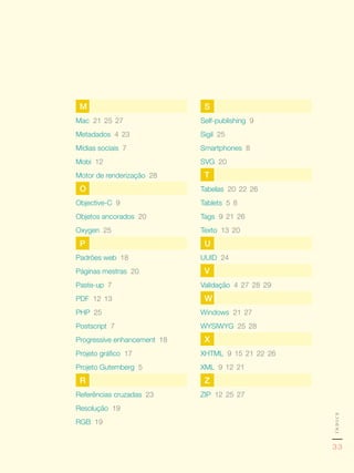 M                            S
Mac 21,	25,	27               Self-publishing 9
Metadados 4,	23              Sigil 25
Mídias sociais 7             Smartphones 8
Mobi 12                      SVG 20
Motor de renderização 28      T
 O                           Tabelas 20,	22,	26
Objective-C 9                Tablets 5,	8
Objetos ancorados 20         Tags 9,	21,	26
Oxygen 25                    Texto 13,	20
 P                            U
Padrões web 18               UUID 24
Páginas mestras 20            V
Paste-up 7                   Validação 4,	27,	28,	29
PDF 12,	13                    W
PHP 25                       Windows 21,	27
Postscript 7                 WySIWyG 25,	28
Progressive enhancement 18    X
Projeto gráfico 17           XHTML 9,	15,	21,	22,	26
Projeto Gutemberg 5          XML 9,	12,	21
 R                            Z
Referências cruzadas 23      zIP 12,	25,	27
Resolução 19
                                                       índice




RGB 19


                                                       33
 