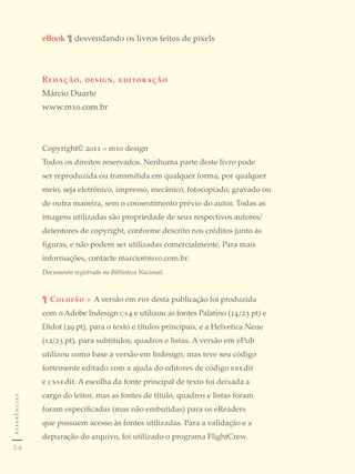 eBook ¶ desvendando os livros feitos de pixels



              Redação, design, editoração
              Márcio Duarte
              www.m10.com.br



              Copyright© 2011 » m10 design
              Todos os direitos reservados. Nenhuma parte deste livro pode
              ser reproduzida ou transmitida em qualquer forma, por qualquer
              meio, seja eletrônico, impresso, mecânico, fotocopiado, gravado ou
              de outra maneira, sem o consentimento prévio do autor. Todas as
              imagens utilizadas são propriedade de seus respectivos autores/
              detentores de copyright, conforme descrito nos créditos junto às
              figuras, e não podem ser utilizadas comercialmente. Para mais
              informações, contacte marcio@m10.com.br.
              Documento registrado na Biblioteca Nacional.



              ¶ Colofão » A versão em pdf desta publicação foi produzida
              com o Adobe Indesign cs4 e utilizou as fontes Palatino (14 / 23 pt) e
              Didot (29 pt), para o texto e títulos principais, e a Helvetica Neue
              (12/ 23 pt), para subtítulos, quadros e listas. A versão em ePub
              utilizou como base a versão em Indesign, mas teve seu código
              fortemente editado com a ajuda do editores de código bbedit
              e cssedit. A escolha da fonte principal de texto foi deixada a
              cargo do leitor, mas as fontes de título, quadros e listas foram
referências




              foram especificadas (mas não embutidas) para os eReaders
              que possuem acesso às fontes utilizadas. Para a validação e a
              depuração do arquivo, foi utilizado o programa FlightCrew.
34
 