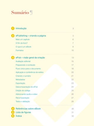 Sumário ¶


                                                     1	 Introdução	                           3


                                                     2	 ePublishing	»	virando	a	página	       5
                                                        Mais um capítulo                      6
                                                        O fim do livro?                       7
                                                        O que é um eBook                      8
                                                        Formatos                             10


                                                     3	 ePub	»	visão	geral	da	criação	       13
                                                        Avaliação editorial                  15
                                                        Preparando o conteúdo                17
                                                        Fluxo único para o documento         18
                                                        Aplicação e conferência de estilos   20
                                                        Criando o sumário                    21
                                                        Metadados                            22
                                                        Exportação                           23
                                                        Descompactação do ePub               24
e p u b l i s h i n g : v i r a n d o a pá g i n a




                                                        Edição do código                     25
                                                        Adicionando áudio e vídeo            26
                                                        Recompactação                        27
                                                        Teste e validação                    28


                                                     4	 Referências	sobre	eBook	             30
                                                     5	 Lista	de	figuras	                    31
                                                     6	 Índice	                              32
                  2
 
