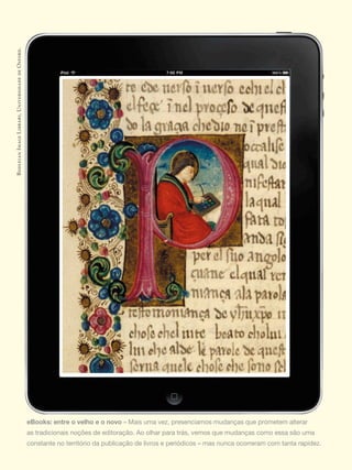 Bodleian Image Library, Universidade de Oxford.




                                                  eBooks: entre o velho e o novo	»	Mais	uma	vez,	presenciamos	mudanças	que	prometem	alterar	
                                                  as	tradicionais	noções	de	editoração.	Ao	olhar	para	trás,	vemos	que	mudanças	como	essa	são	uma	
                                                  constante	no	território	da	publicação	de	livros	e	periódicos	–	mas	nunca	ocorreram	com	tanta	rapidez.
 