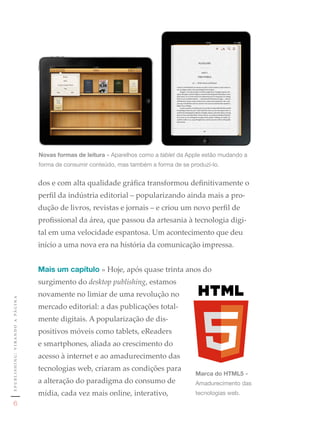 Novas formas de leitura »	Aparelhos	como	a	tablet da	Apple	estão	mudando	a	
                                                     forma	de	consumir	conteúdo,	mas	também	a	forma	de	se	produzí-lo.


                                                     dos e com alta qualidade gráfica transformou definitivamente o
                                                     perfil da indústria editorial – popularizando ainda mais a pro-
                                                     dução de livros, revistas e jornais – e criou um novo perfil de
                                                     profissional da área, que passou da artesania à tecnologia digi-
                                                     tal em uma velocidade espantosa. Um acontecimento que deu
                                                     início a uma nova era na história da comunicação impressa.


                                                     Mais um capítulo » Hoje, após quase trinta anos do
                                                     surgimento do desktop publishing, estamos
                                                     novamente no limiar de uma revolução no
e p u b l i s h i n g : v i r a n d o a pá g i n a




                                                     mercado editorial: a das publicações total-
                                                     mente digitais. A popularização de dis-
                                                     positivos móveis como tablets, eReaders
                                                     e smartphones, aliada ao crescimento do
                                                     acesso à internet e ao amadurecimento das
                                                     tecnologias web, criaram as condições para
                                                                                                            Marca do HTML5	»	
                                                     a alteração do paradigma do consumo de                 Amadurecimento	das	
                                                     mídia, cada vez mais online, interativo,               tecnologias	web.
                  6
 