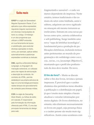 fragmentado e acessível – e cada vez
      Saiba mais                        menos dependente do impresso. Neste
                                        cenário, termos tradicionais e tão co-
GREP	é	a	sigla	de	Generalized           muns do setor como lombada, autor e
Regular Expression Parser.	É	um	
                                        editora, adquirem um novo sigificado
aplicativo	que	utiliza	expressões	
regulares	(regular expressions)	        ou ameaçam até mesmo tornarem-se
em	diversas	manipulações	de	            irrelevantes. Entram em cena novas pa-
texto	ou	código.	O	Indesign	            lavras como spine, autoria colaborativa
é	um	dos	programas	que	
                                        e self-publishing. Surge também uma
utilizam	o	GREP	embutido	
em	sua	ferramenta	de	busca	             nova “sopa de letrinhas tecnológica”,
e	substituição,	para	executar	          fundamental para a produção de pu-
diversas	operações	no	texto,	
                                        blicações eletrônicas, incluindo termos
como,	por	exemplo,	aplicar	estilos	
automaticamente	e	padronizar	
                                        antes pertencentes ao mundo da pro-
expressões	numéricas	ou	textuais.	      gramação e do webdesign como grep,
	                                       xml, xhtml, css, Javascript, Objective-C,
XML	significa	eXtensible Markup
                                        mostrando que o perfil dos profissio-
Language,	ou	linguagem	de	
marcação	extensível,	e	é	utilizada	     nals da área deve mudar. De novo.
para	criar	regras	de	estruturação	
e	descrição	de	conteúdo.	Ao	
                                        O fim do livro? » Muito se discute
contrário	do	HTML,	permite	
estabelecer	sua	própria	estrutura	de	
                                        sobre o fim dos livros, revistas e jornais
tags e	é	uma	tecnologia	promissora	     impressos. É provável que o caráter
nestes	tempos	de	aproveitamento	        dinâmico dos periódicos torne obsoleta
de	conteúdo	para	diversas	mídias.                                                    e p u b l i s h i n g : v i r a n d o a pá g i n a
                                        a publicação e a distribuição em papel,
CSS	é	a	sigla	de	Cascading              já que é muito mais simples e barato
Style Sheets,	ou	folhas	de	estilo	      atualizar e veicular informações por
em	cascata.	É	responsável	              meios digitais. Os livros eletrônicos, no
pela	formatação	da	informação	
                                        entanto, não eliminam necessariamente
oferecida	pelo	HTML.	É	uma	das	
principais	ferramentas	do	design	       os livros em papel, cuja presença física
para	web.                               e o caráter perene são muito mais sig-
                                        nificativos. Assim como aconteceu com
                                                                                                       7
 