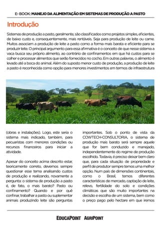 Introdução
E-BOOK:MANEJODAALIMENTAÇÃOEMSISTEMASDEPRODUÇÃOAPASTO
Sistemasdeproduçãoapasto,geralmente,sãoclassiﬁcadoscomoprojetossimples,eﬁcientes,
de baixo custo e, consequentemente, mais rentáveis. Seja para produção de leite ou carne.
Muitos associam a produção de leite a pasto como a forma mais barata e eﬁciente para se
produzirleite.Oprincipalargumentoparaessaaﬁrmativaéoconceitodequenessesistemaa
vaca busca seu próprio alimento, ao contrário de conﬁnamentos em que há custos para se
colhereprocessaralimentosqueserãofornecidosnococho.Emoutraspalavras,oalimentoé
levadoatéabocadoanimal.Alémdosupostomenorcustodeprodução,aproduçãodeleite
a pasto é reconhecida como opção para menores investimentos em termos de infraestrutura
(obras e instalações). Logo, este seria o
sistema mais indicado, também, para
pecuaristas com menores condições ou
recursos ﬁnanceiros para iniciar a
atividade.
Apesar do conceito acima descrito estar,
teoricamente correto, devemos sempre
questionar esse tema analisando custos
de produção e realizando, novamente a
pergunta: o sistema de produção a pasto
é, de fato, o mais barato? Pasto ou
conﬁnamento? Quando e por quê
conﬁnar,trabalharapastoousuplementar
animais produzindo leite são perguntas
importantes. Sob o ponto de vista da
COWTECH-CONSULTORIA, o sistema de
produção mais barato será sempre aquele
que for bem conduzido e manejado,
independentemente do regime de produção
escolhido.Todavia,éprecisodeixarbemclaro
que, para cada situação de propriedade e
perﬁldeprodutorsempretemosumamelhor
opção. Num país de dimensões continentais,
como o Brasil, temos diferentes
características de mercado, captação de leite,
relevo, fertilidade do solo e condições
climáticas que são muito importantes na
decisão e escolha de um sistema, bem como
o preço pago pelo hectare em que iremos
 