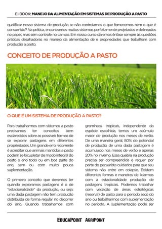 E-BOOK:MANEJODAALIMENTAÇÃOEMSISTEMASDEPRODUÇÃOAPASTO
qualiﬁcar nosso sistema de produção se não controlamos o que fornecemos nem o que é
consumido?Naprática,encontramosmuitossistemasperfeitamenteprojetadosedelineados
no papel, mas sem controle no campo. Em nosso curso daremos ênfase sempre às questões
práticas desaﬁadoras no manejo da alimentação de e propriedades que trabalham com
produçãoapasto.
Para trabalharmos com sistemas a pasto
precisamos ter conceitos bem
esclarecidossobreaspossíveisformasde
se explorar pastagens em diferentes
propriedades.Umgrandeerrorecorrente
é acreditar que animais mantidos a pasto
podemselocupletardemodointegraldo
pasto o ano todo ou em boa parte do
ano, sem ou com muito pouca
suplementação.
O primeiro conceito que devemos ter
quando exploramos pastagens é o de
“estacionalidade” da produção, ou seja:
uma dada pastagem não tem produção
distribuída de forma regular no decorrer
do ano. Quando trabalhamos com
CONCEITODEPRODUÇÃOAPASTO
OQUEÉUMSISTEMADEPRODUÇÃOAPASTO?
gramíneas tropicais, independente da
espécie escolhida, temos um acúmulo
maior de produção nos meses de verão.
De uma maneira geral, 80% do potencial
de produção de uma dada pastagem é
acumulado nos meses de verão e apenas
20% no inverno. Essa quebra na produção
precisa ser compreendida e requer por
partedopecuaristacuidadosparaqueseu
sistema não entre em colapso. Existem
diferentes formas e maneiras de lidarmos
com a estacionalidade produção de
pastagens tropicais. Podemos trabalhar
com vedação de áreas estratégicas
(reserva) de pasto para o período seco do
ano ou trabalharmos com suplementação
no período. A suplementação pode ser
 
