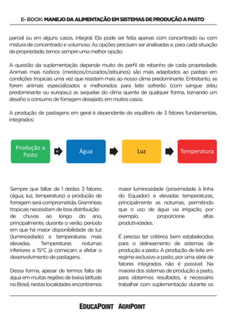 Sempre que faltar de 1 destes 3 fatores
(água, luz, temperatura) a produção de
forragemserácomprometida.Gramíneas
tropicaisnecessitamdeboadistribuição
de chuvas ao longo do ano,
principalmente, durante o verão, período
em que há maior disponibilidade de luz
(luminosidade) e temperaturas mais
elevadas. Temperaturas noturnas
inferiores a 15°C já começam a afetar o
desenvolvimentodepastagens.
Dessa forma, apesar de termos falta de
água em muitas regiões de baixa latitude
noBrasil,nestaslocalidadesencontramos
maior luminosidade (proximidade à linha
do Equador) e elevadas temperaturas,
principalmente as noturnas, permitindo
que o uso de água via irrigação, por
exemplo, proporcione altas
produtividades.
É preciso ter critérios bem estabelecidos
para o delineamento de sistemas de
produção a pasto. A produção de leite em
regime exclusivo a pasto, por uma série de
fatores integrados não é possível. Na
maioriadossistemasdeproduçãoapasto,
para obtermos resultados, é necessário
trabalhar com suplementação durante os
E-BOOK:MANEJODAALIMENTAÇÃOEMSISTEMASDEPRODUÇÃOAPASTO
parcial ou em alguns casos, integral. Ela pode ser feita apenas com concentrado ou com
mistura de concentrado e volumoso. As opções precisam ser analisadas e, para cada situação
depropriedade,temossempreumamelhoropção.
A questão da suplementação depende muito do perﬁl de rebanho de cada propriedade.
Animais mais rústicos (mestiços/cruzados/zebuínos) são mais adaptados ao pastejo em
condições tropicais uma vez que resistem mais ao nosso clima predominante. Entretanto, se
forem animais especializados e melhorados para leite sofrerão (com sangue zebu
predominante ou europeu) as sequelas do clima quente de qualquer forma, tornando um
desaﬁooconsumodeforragemdesejado,emmuitoscasos.
A produção de pastagens em geral é dependente do equilíbrio de 3 fatores fundamentais,
integrados:
 