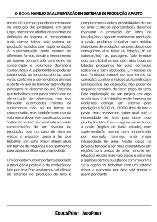 E-BOOK:MANEJODAALIMENTAÇÃOEMSISTEMASDEPRODUÇÃOAPASTO
meses de inverno, quando ocorre queda
na produção das pastagens, em geral.
Logo,precisamosatentar,deantemão,na
deﬁnição do sistema. A nomenclatura
mais correta talvez seja sistema de
produção a pastos com suplementação.
A suplementação pode ocorrer de
diferentes formas, desde o fornecimento
de apenas concentrado ou mesmo de
concentrado e volumoso (forragens
conservadas).Asuplementaçãopodeser
padronizada ao longo do ano ou pode
variar, conforme a demanda dos animais
eofertavariáveldeforragemadvindadas
pastagens no decorrer do ano. Sistemas
que trabalham com pasto como base da
alimentação de volumosos, mas que
fornecem quantidades maiores de
suplementos não só na forma de
concentrados, mas também com uso de
volumososdevemserclassiﬁcadoscomo
“sistemas mistos”. É importante a correta
caracterização de um sistema de
produção, pois no caso de sistemas
mistos o produtor passa a ter que
trabalhar com uma maior infraestrutura
emtermosdemáquinaseequipamentos
paraoperacionalizarsuapropriedade.
Umconceitomuitoimportanteassociado
à produção a pasto é o da produção de
leiteporárea.Paraavaliarmosaeﬁciência
de sistemas de produção de leite e
compararmos a outras possibilidades de uso
da terra (custo de oportunidade), devemos
mensurar a produção em litros de
leite/ha/ano.Logo,emsistemasdeprodução
a pasto, podemos trabalhar com médias
individuais de produção menores, desde que
consigamos altas taxas de lotação (n° de
cabeças/ha) nas pastagens. Vale lembrar
que, para trabalharmos com altas taxas de
lotação precisamos ter solos corrigidos
(calcário) e bem adubados. Em regiões de
boa fertilidade natural do solo (antes da
correção),combonsíndicespluviométricose
luminosidade são desejados. Não podemos
esquecer, também, do fator: preço da terra.
Para implantação de um projeto em larga
escala esse é um detalhe muito importante.
Podemos delinear um sistema para
produção e 5.000 ou 10.000 litros de leite a
pasto, mas precisamos saber qual será a
necessidade de área para obter essa
produçãodiária.Casooregimesejaexclusivo
a pasto (regiões de baixa latitude), com
suplementação apenas com concentrado,
por exemplo, teremos uma maior
necessidade de área. Nestes casos os
projetos tendem a ser mais competitivos em
regiões com preços de terra menores em
relaçãoaregiõesmaisvalorizadasepróximas
agrandescentrosouestadoscommaiorPIB.
Se a opção for trabalhar com um sistema
misto, a demanda por área será menor e
assimpordiante.
 