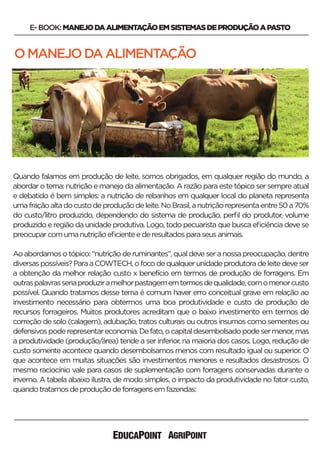 OMANEJODAALIMENTAÇÃO
E-BOOK:MANEJODAALIMENTAÇÃOEMSISTEMASDEPRODUÇÃOAPASTO
Quando falamos em produção de leite, somos obrigados, em qualquer região do mundo, a
abordar o tema: nutrição e manejo da alimentação. A razão para este tópico ser sempre atual
e debatido é bem simples: a nutrição de rebanhos em qualquer local do planeta representa
umafraçãoaltadocustodeproduçãodeleite.NoBrasil,anutriçãorepresentaentre50a70%
do custo/litro produzido, dependendo do sistema de produção, perﬁl do produtor, volume
produzido e região da unidade produtiva. Logo, todo pecuarista que busca eﬁciência deve se
preocuparcomumanutriçãoeﬁcienteederesultadosparaseusanimais.
Aoabordamosotópico:“nutriçãoderuminantes”,qualdeveseranossapreocupação,dentre
diversaspossíveis?ParaaCOWTECH,ofocodequalquerunidadeprodutoradeleitedeveser
a obtenção da melhor relação custo x benefício em termos de produção de forragens. Em
outraspalavrasseriaproduziramelhorpastagememtermosdequalidade,comomenorcusto
possível. Quando tratamos desse tema é comum haver erro conceitual grave em relação ao
investimento necessário para obtermos uma boa produtividade e custo de produção de
recursos forrageiros. Muitos produtores acreditam que o baixo investimento em termos de
correção de solo (calagem), adubação, tratos culturais ou outros insumos como sementes ou
defensivospoderepresentareconomia.Defato,ocapitaldesembolsadopodesermenor,mas
a produtividade (produção/área) tende a ser inferior, na maioria dos casos. Logo, redução de
custo somente acontece quando desembolsamos menos com resultado igual ou superior. O
que acontece em muitas situações são investimentos menores e resultados desastrosos. O
mesmo raciocínio vale para casos de suplementação com forragens conservadas durante o
inverno. A tabela abaixo ilustra, de modo simples, o impacto da produtividade no fator custo,
quandotratamosdeproduçãodeforragensemfazendas:
 