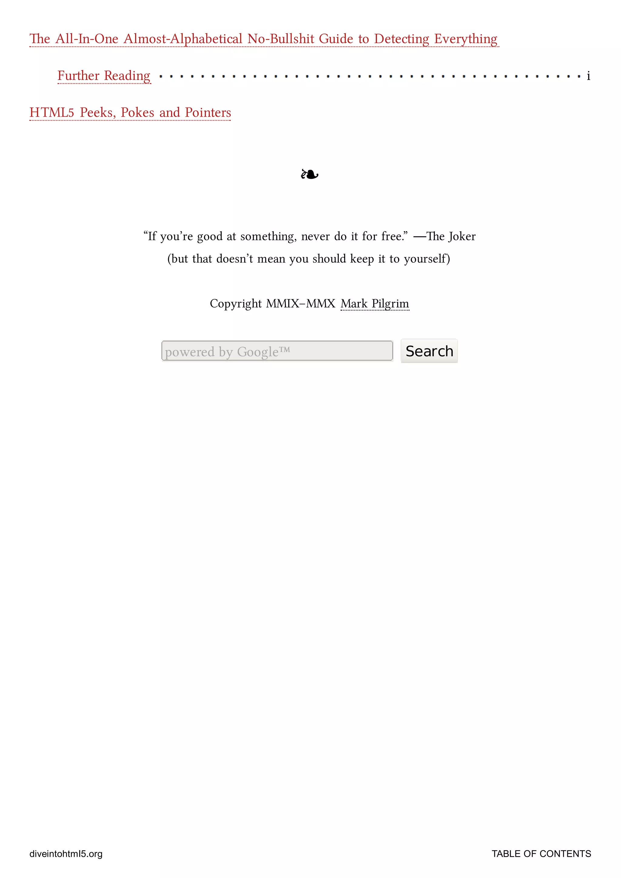 Further Reading i
e All-In-One Almost-Alphabetical No-Bullshit Guide to Detecting Everything
HTML5 Peeks, Pokes and Pointers
❧❧
“If you’re good at something, never do it for free.” —e Joker
(but that doesn’t mean you should keep it to yourself)
Copyright MMIX–MMX Mark Pilgrim
powered by Google™ Search
diveintohtml5.org TABLE OF CONTENTS
 