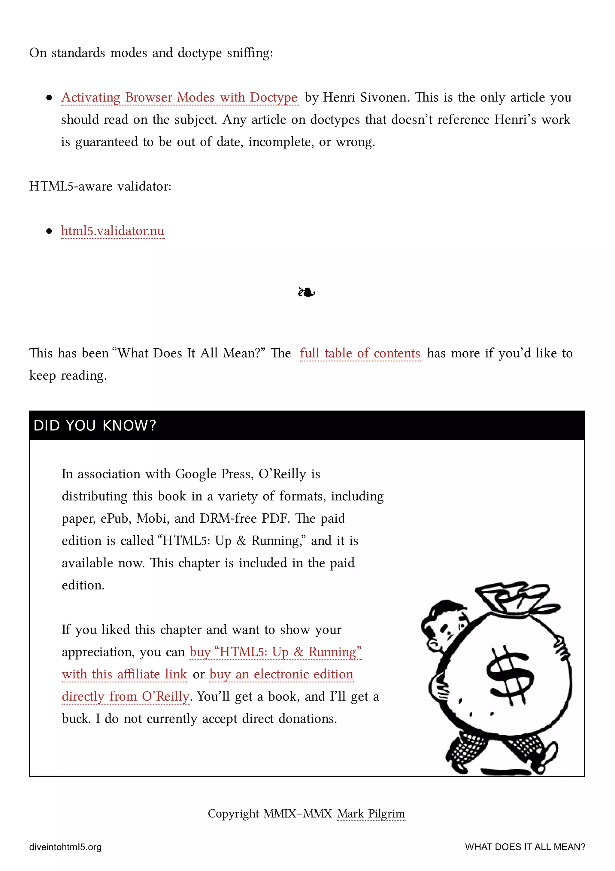 On standards modes and doctype sniﬃng:
Activating Browser Modes with Doctype by Henri Sivonen. is is the only article you
should read on the subject. Any article on doctypes that doesn’t reference Henri’s work
is guaranteed to be out of date, incomplete, or wrong.
HTML5-aware validator:
html5.validator.nu
❧❧
is has been “What Does It All Mean?” e full table of contents has more if you’d like to
keep reading.
DID YOU KNOW?DID YOU KNOW?
In association with Google Press, O’Reilly is
distributing this book in a variety of formats, including
paper, ePub, Mobi, and DRM-free PDF. e paid
edition is called “HTML5: Up & Running,” and it is
available now. is apter is included in the paid
edition.
If you liked this apter and want to show your
appreciation, you can buy “HTML5: Up & Running”
with this aﬃliate link or buy an electronic edition
directly from O’Reilly. You’ll get a book, and I’ll get a
bu. I do not currently accept direct donations.
Copyright MMIX–MMX Mark Pilgrim
diveintohtml5.org WHAT DOES IT ALL MEAN?
 
