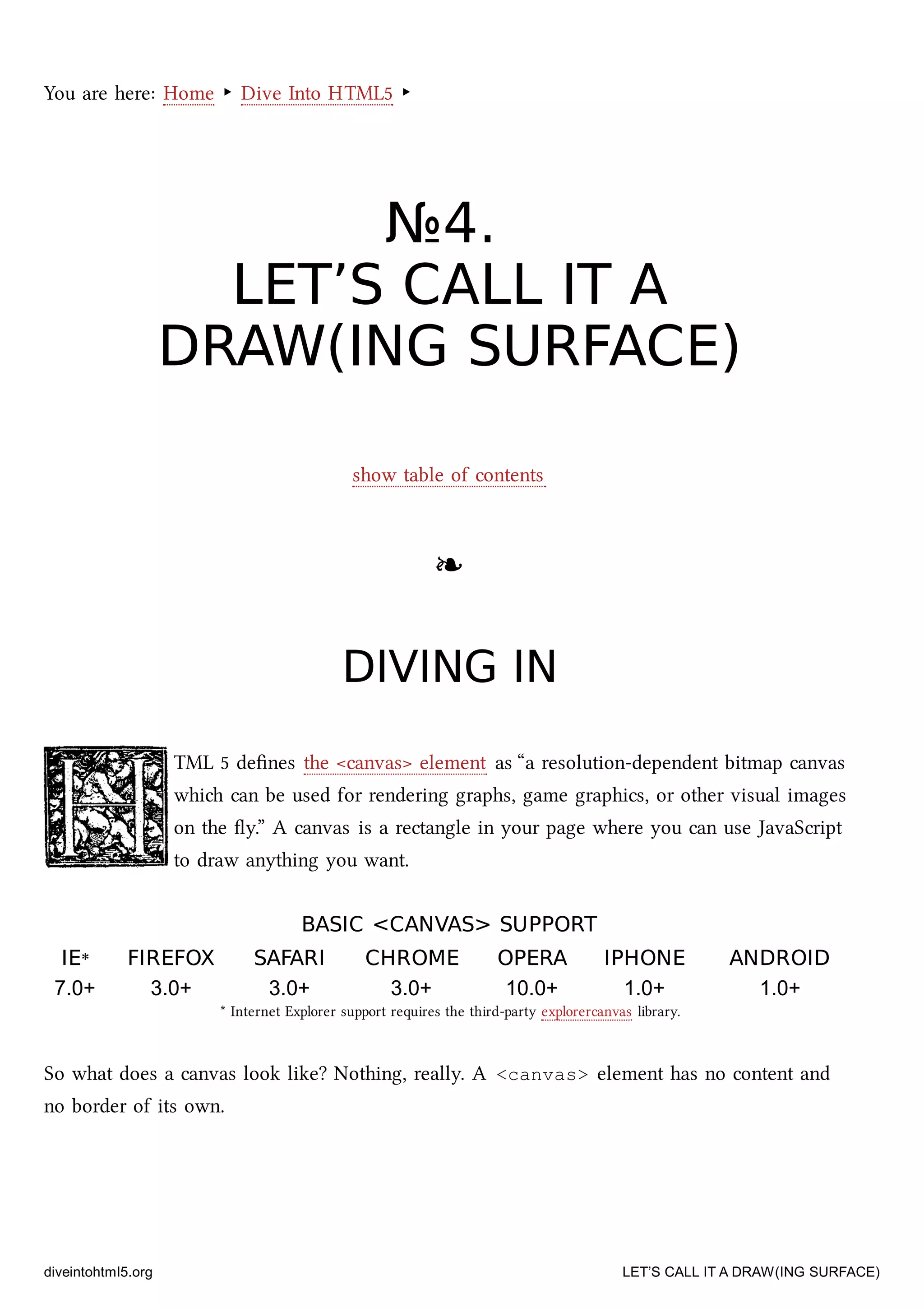 You are here: Home ‣ Dive Into HTML5 ‣
№№44..
LET’S CALL IT ALET’S CALL IT A
DRAW(ING SURFACE)DRAW(ING SURFACE)
show table of contents
❧❧
DIVING INDIVING IN
TML 5 deﬁnes the <canvas> element as “a resolution-dependent bitmap canvas
whi can be used for rendering graphs, game graphics, or other visual images
on the ﬂy.” A canvas is a rectangle in your page where you can use JavaScript
to draw anything you want.
BASIC <CANVAS> SUPPORTBASIC <CANVAS> SUPPORT
IEIE** FIREFOXFIREFOX SAFARISAFARI CHROMECHROME OPERAOPERA IPHONEIPHONE ANDROIDANDROID
7.0+ 3.0+ 3.0+ 3.0+ 10.0+ 1.0+ 1.0+
* Internet Explorer support requires the third-party explorercanvas library.
So what does a canvas look like? Nothing, really. A <canvas> element has no content and
no border of its own.
diveintohtml5.org LET’S CALL IT A DRAW(ING SURFACE)
 
