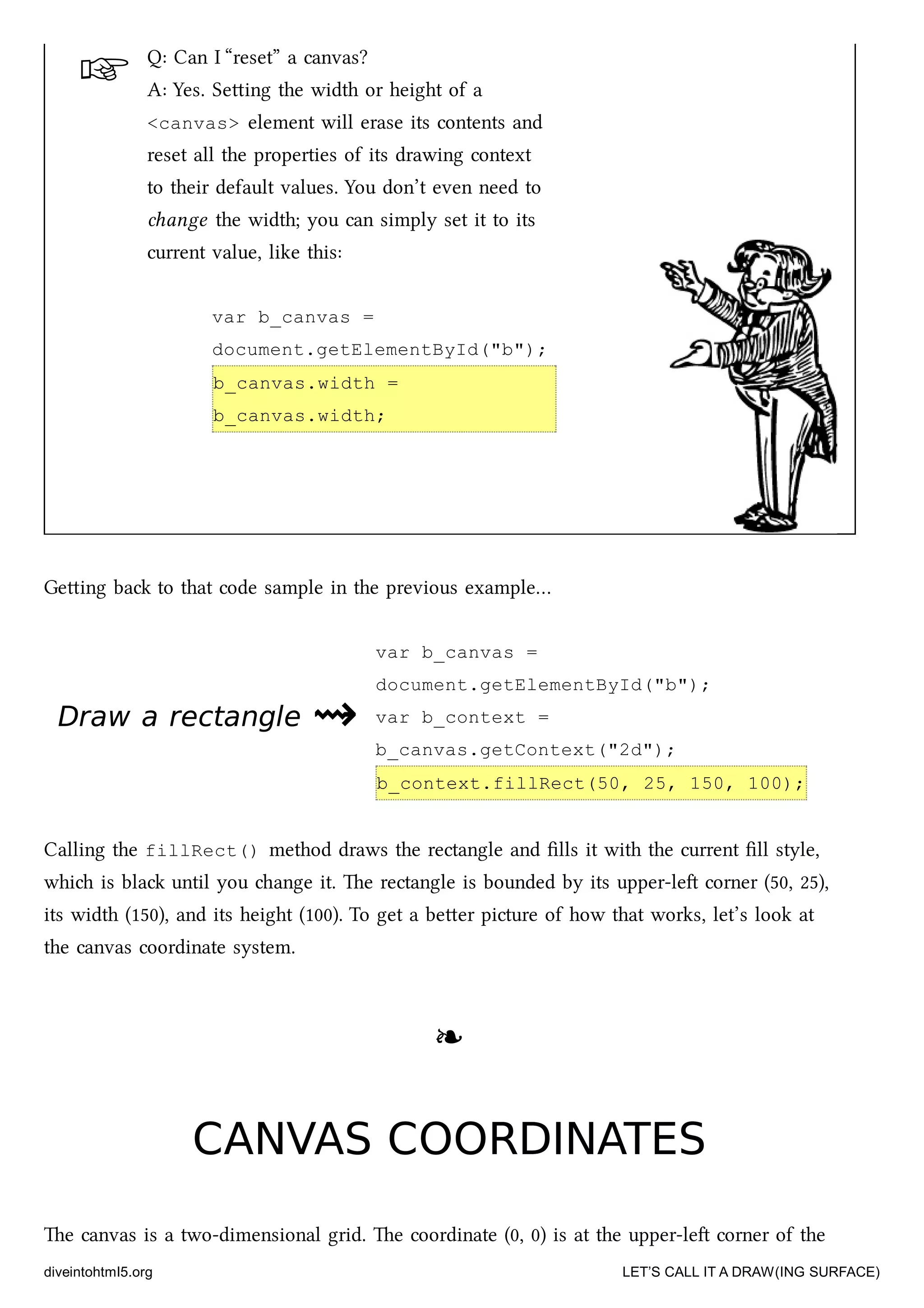 ☞
Draw a rectangleDraw a rectangle ⇝⇝
Q: Can I “reset” a canvas?
A: Yes. Seing the width or height of a
<canvas> element will erase its contents and
reset all the properties of its drawing context
to their default values. You don’t even need to
ange the width; you can simply set it to its
current value, like this:
var b_canvas =
document.getElementById("b");
b_canvas.width =
b_canvas.width;
Geing ba to that code sample in the previous example…
var b_canvas =
document.getElementById("b");
var b_context =
b_canvas.getContext("2d");
b_context.fillRect(50, 25, 150, 100);
Calling the fillRect() method draws the rectangle and ﬁlls it with the current ﬁll style,
whi is bla until you ange it. e rectangle is bounded by its upper-le corner (50, 25),
its width (150), and its height (100). To get a beer picture of how that works, let’s look at
the canvas coordinate system.
❧❧
CANVAS COORDINATESCANVAS COORDINATES
e canvas is a two-dimensional grid. e coordinate (0, 0) is at the upper-le corner of the
diveintohtml5.org LET’S CALL IT A DRAW(ING SURFACE)
 