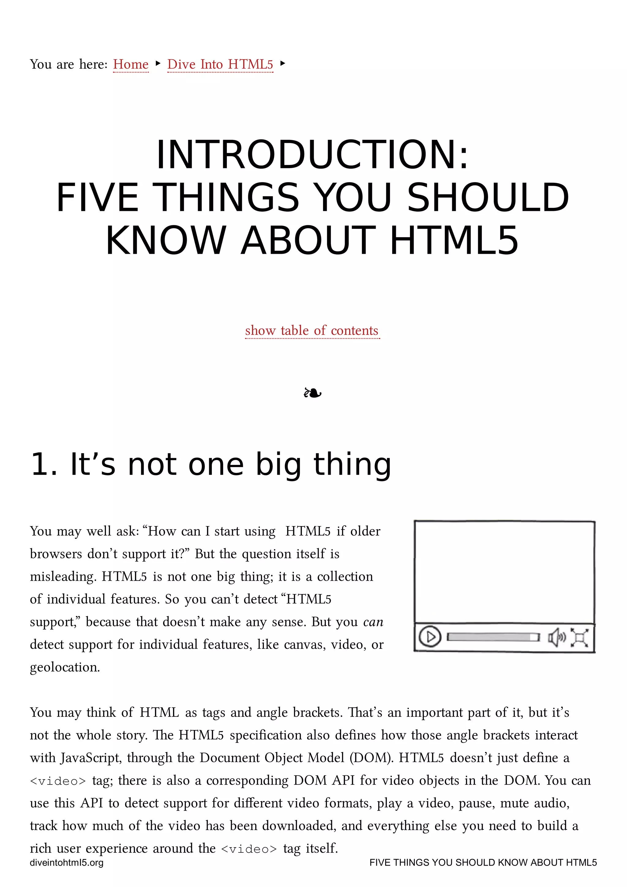 You are here: Home ‣ Dive Into HTML5 ‣
INTRODUCTION:INTRODUCTION:
FIVE THINGS YOU SHOULDFIVE THINGS YOU SHOULD
KNOW ABOUT HTML5KNOW ABOUT HTML5
show table of contents
❧❧
1. It’s not one big thing1. It’s not one big thing
You may well ask: “How can I start using HTML5 if older
browsers don’t support it?” But the question itself is
misleading. HTML5 is not one big thing; it is a collection
of individual features. So you can’t detect “HTML5
support,” because that doesn’t make any sense. But you can
detect support for individual features, like canvas, video, or
geolocation.
You may think of HTML as tags and angle braets. at’s an important part of it, but it’s
not the whole story. e HTML5 speciﬁcation also deﬁnes how those angle braets interact
with JavaScript, through the Document Object Model (DOM). HTML5 doesn’t just deﬁne a
<video> tag; there is also a corresponding DOM API for video objects in the DOM. You can
use this API to detect support for diﬀerent video formats, play a video, pause, mute audio,
tra how mu of the video has been downloaded, and everything else you need to build a
ri user experience around the <video> tag itself.
diveintohtml5.org FIVE THINGS YOU SHOULD KNOW ABOUT HTML5
 