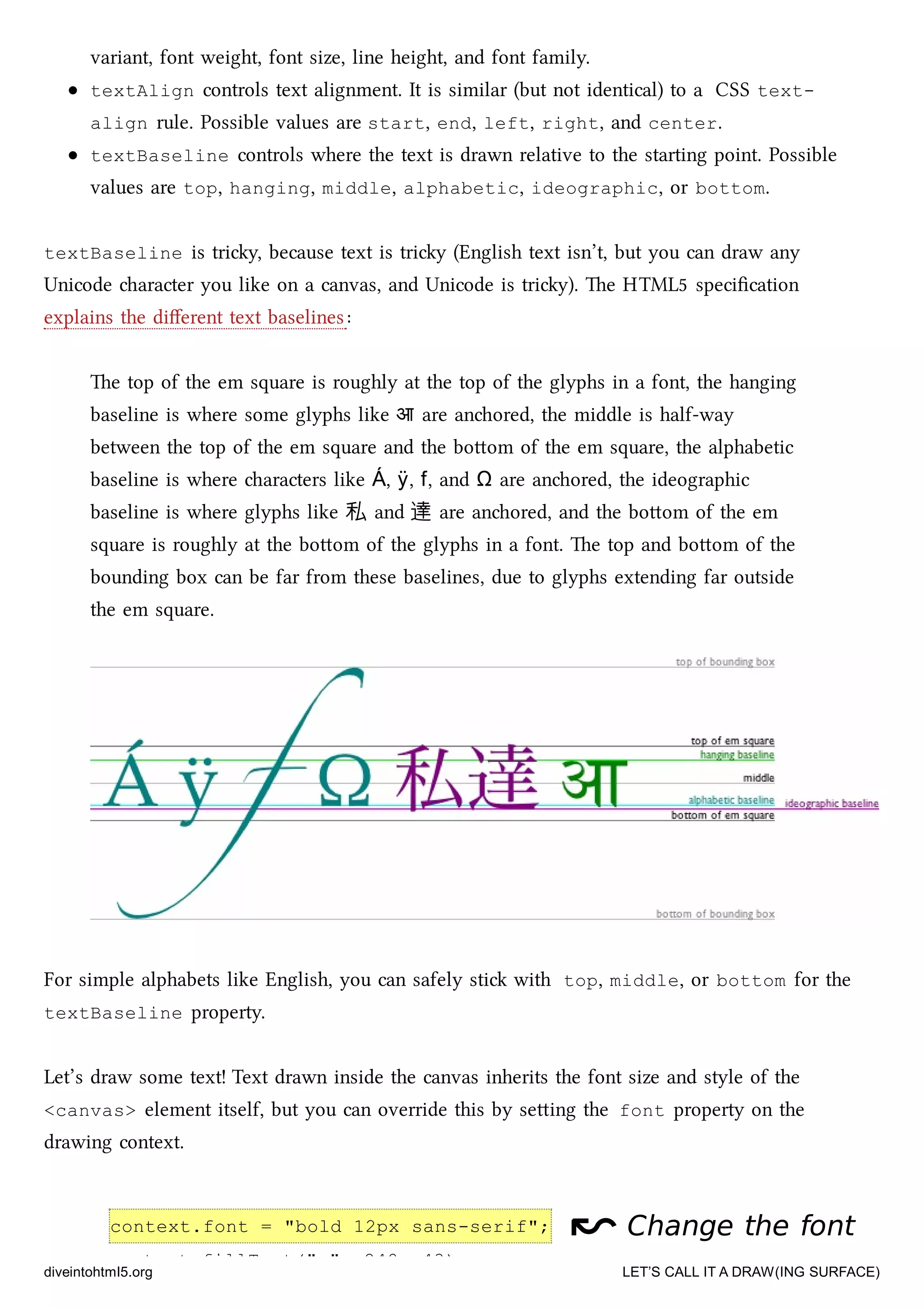 context.font = "bold 12px sans-serif";
context.fillText("x", 248, 43);
variant, font weight, font size, line height, and font family.
textAlign controls text alignment. It is similar (but not identical) to a CSS text-
align rule. Possible values are start, end, left, right, and center.
textBaseline controls where the text is drawn relative to the starting point. Possible
values are top, hanging, middle, alphabetic, ideographic, or bottom.
textBaseline is triy, because text is triy (English text isn’t, but you can draw any
Unicode aracter you like on a canvas, and Unicode is triy). e HTML5 speciﬁcation
explains the diﬀerent text baselines:
e top of the em square is roughly at the top of the glyphs in a font, the hanging
baseline is where some glyphs like आ are anored, the middle is half-way
between the top of the em square and the boom of the em square, the alphabetic
baseline is where aracters like Á, ÿ, f, and Ω are anored, the ideographic
baseline is where glyphs like 私 and 達 are anored, and the boom of the em
square is roughly at the boom of the glyphs in a font. e top and boom of the
bounding box can be far from these baselines, due to glyphs extending far outside
the em square.
For simple alphabets like English, you can safely sti with top, middle, or bottom for the
textBaseline property.
Let’s draw some text! Text drawn inside the canvas inherits the font size and style of the
<canvas> element itself, but you can override this by seing the font property on the
drawing context.
↜↜ Change the fontChange the font
diveintohtml5.org LET’S CALL IT A DRAW(ING SURFACE)
 
