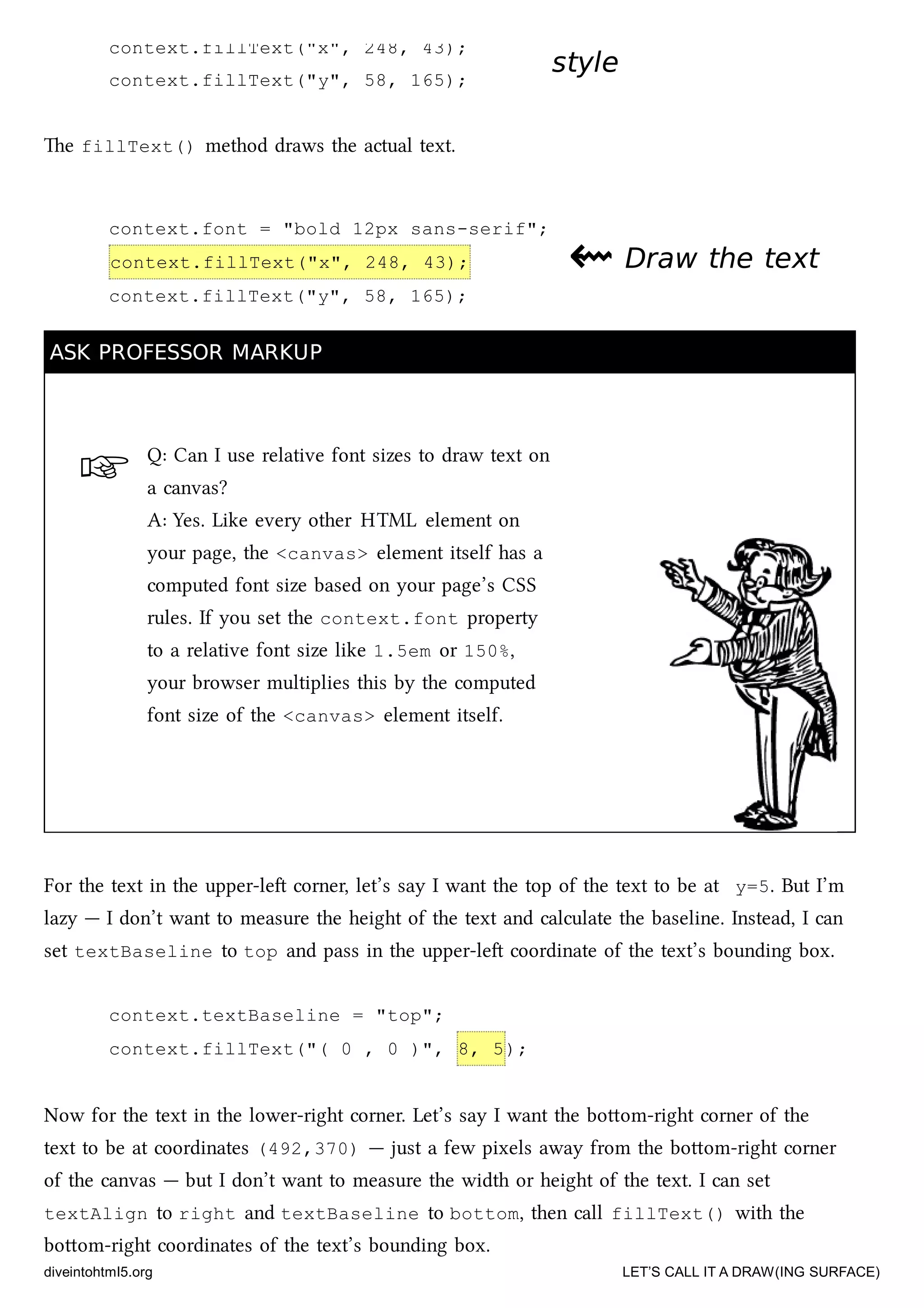 ☞
context.fillText("x", 248, 43);
context.fillText("y", 58, 165);
context.font = "bold 12px sans-serif";
context.fillText("x", 248, 43);
context.fillText("y", 58, 165);
stylestyle
e fillText() method draws the actual text.
⇜⇜ Draw the textDraw the text
ASK PROFESSOR MARKUPASK PROFESSOR MARKUP
Q: Can I use relative font sizes to draw text on
a canvas?
A: Yes. Like every other HTML element on
your page, the <canvas> element itself has a
computed font size based on your page’s CSS
rules. If you set the context.font property
to a relative font size like 1.5em or 150%,
your browser multiplies this by the computed
font size of the <canvas> element itself.
For the text in the upper-le corner, let’s say I want the top of the text to be at y=5. But I’m
lazy — I don’t want to measure the height of the text and calculate the baseline. Instead, I can
set textBaseline to top and pass in the upper-le coordinate of the text’s bounding box.
context.textBaseline = "top";
context.fillText("( 0 , 0 )", 8, 5);
Now for the text in the lower-right corner. Let’s say I want the boom-right corner of the
text to be at coordinates (492,370) — just a few pixels away from the boom-right corner
of the canvas — but I don’t want to measure the width or height of the text. I can set
textAlign to right and textBaseline to bottom, then call fillText() with the
boom-right coordinates of the text’s bounding box.
diveintohtml5.org LET’S CALL IT A DRAW(ING SURFACE)
 