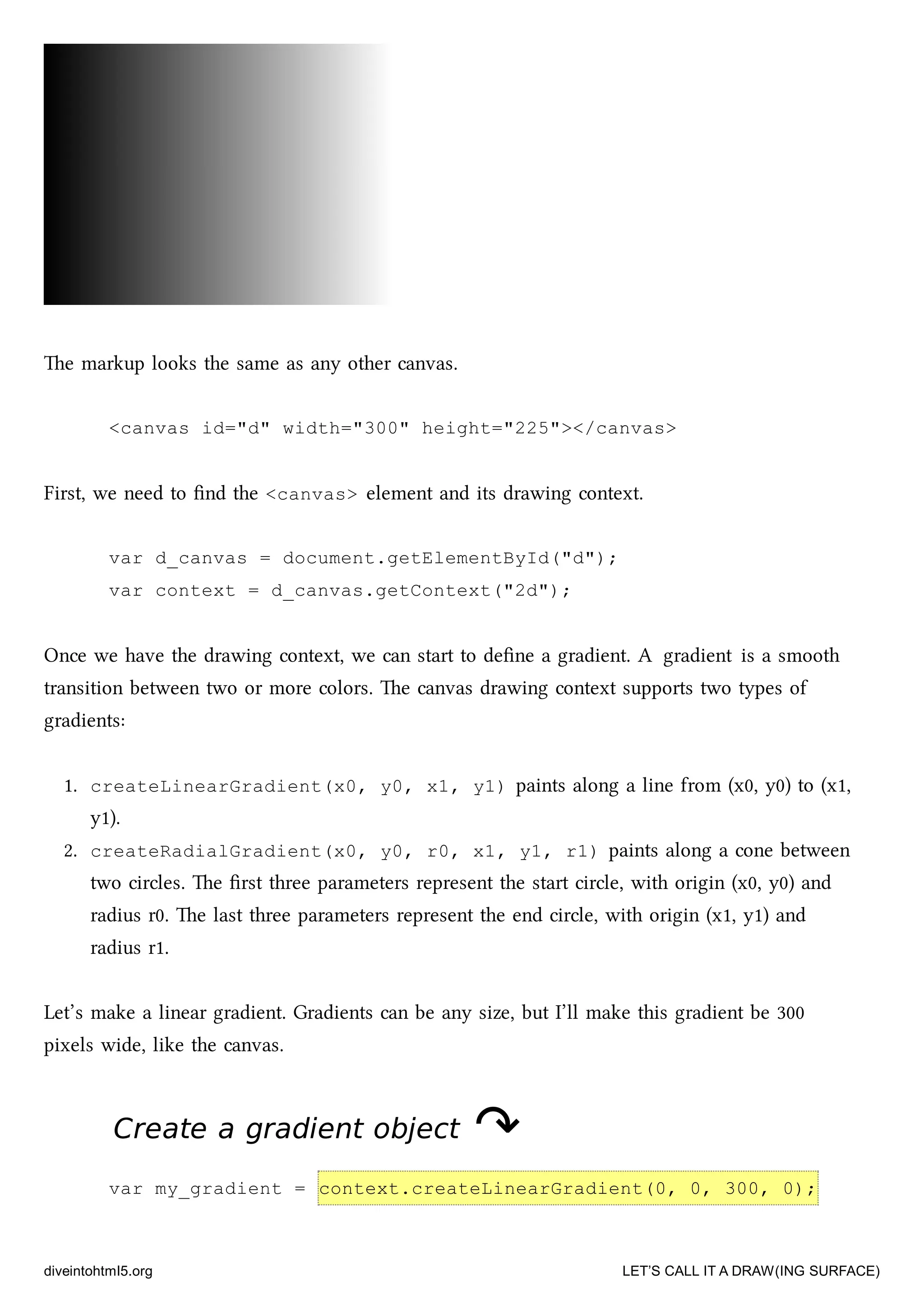 e markup looks the same as any other canvas.
<canvas id="d" width="300" height="225"></canvas>
First, we need to ﬁnd the <canvas> element and its drawing context.
var d_canvas = document.getElementById("d");
var context = d_canvas.getContext("2d");
Once we have the drawing context, we can start to deﬁne a gradient. A gradient is a smooth
transition between two or more colors. e canvas drawing context supports two types of
gradients:
1. createLinearGradient(x0, y0, x1, y1) paints along a line from (x0, y0) to (x1,
y1).
2. createRadialGradient(x0, y0, r0, x1, y1, r1) paints along a cone between
two circles. e ﬁrst three parameters represent the start circle, with origin (x0, y0) and
radius r0. e last three parameters represent the end circle, with origin (x1, y1) and
radius r1.
Let’s make a linear gradient. Gradients can be any size, but I’ll make this gradient be 300
pixels wide, like the canvas.
Create a gradient objectCreate a gradient object ↷↷
var my_gradient = context.createLinearGradient(0, 0, 300, 0);
diveintohtml5.org LET’S CALL IT A DRAW(ING SURFACE)
 