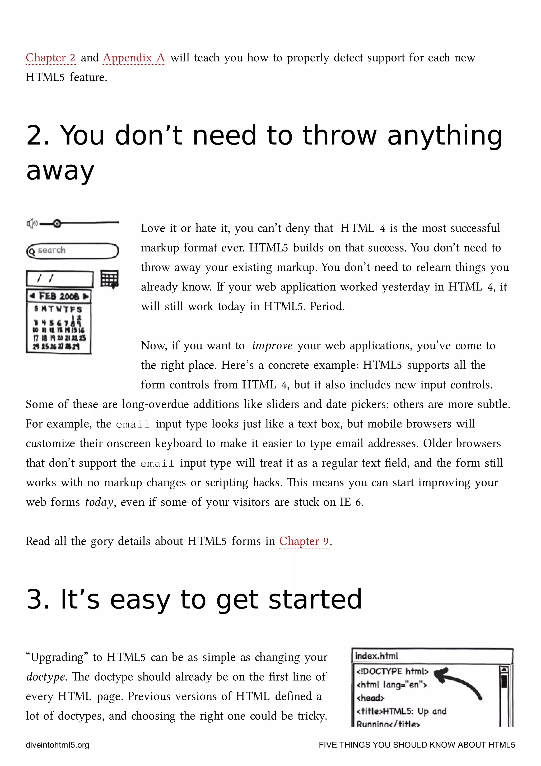 Chapter 2 and Appendix A will tea you how to properly detect support for ea new
HTML5 feature.
2. You don’t need to throw anything2. You don’t need to throw anything
awayaway
Love it or hate it, you can’t deny that HTML 4 is the most successful
markup format ever. HTML5 builds on that success. You don’t need to
throw away your existing markup. You don’t need to relearn things you
already know. If your web application worked yesterday in HTML 4, it
will still work today in HTML5. Period.
Now, if you want to improve your web applications, you’ve come to
the right place. Here’s a concrete example: HTML5 supports all the
form controls from HTML 4, but it also includes new input controls.
Some of these are long-overdue additions like sliders and date piers; others are more subtle.
For example, the email input type looks just like a text box, but mobile browsers will
customize their onscreen keyboard to make it easier to type email addresses. Older browsers
that don’t support the email input type will treat it as a regular text ﬁeld, and the form still
works with no markup anges or scripting has. is means you can start improving your
web forms today, even if some of your visitors are stu on IE 6.
Read all the gory details about HTML5 forms in Chapter 9.
3. It’s easy to get started3. It’s easy to get started
“Upgrading” to HTML5 can be as simple as anging your
doctype. e doctype should already be on the ﬁrst line of
every HTML page. Previous versions of HTML deﬁned a
lot of doctypes, and oosing the right one could be triy.
diveintohtml5.org FIVE THINGS YOU SHOULD KNOW ABOUT HTML5
 