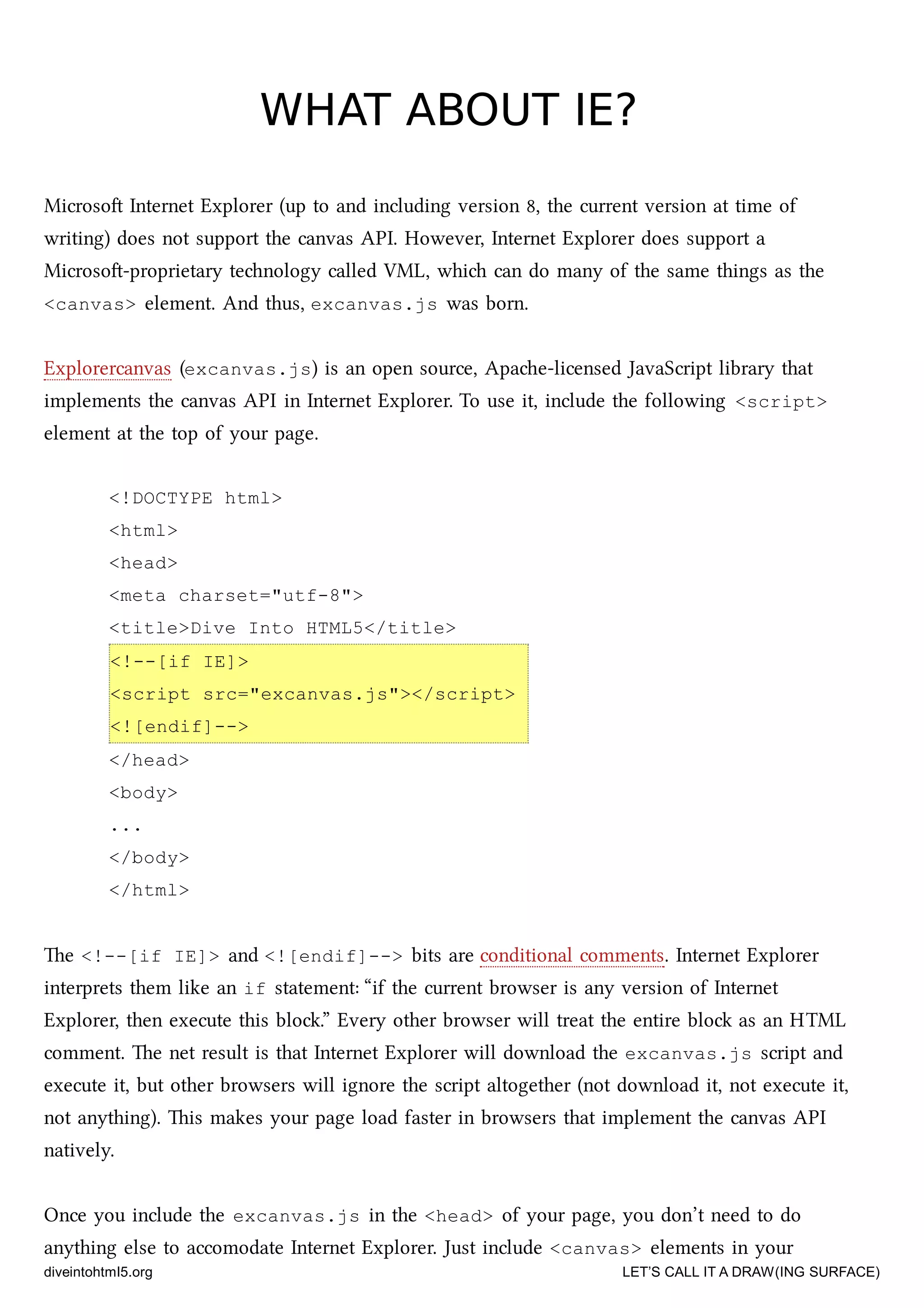 WHAT ABOUT IE?WHAT ABOUT IE?
Microso Internet Explorer (up to and including version 8, the current version at time of
writing) does not support the canvas API. However, Internet Explorer does support a
Microso-proprietary tenology called VML, whi can do many of the same things as the
<canvas> element. And thus, excanvas.js was born.
Explorercanvas (excanvas.js) is an open source, Apae-licensed JavaScript library that
implements the canvas API in Internet Explorer. To use it, include the following <script>
element at the top of your page.
<!DOCTYPE html>
<html>
<head>
<meta charset="utf-8">
<title>Dive Into HTML5</title>
<!--[if IE]>
<script src="excanvas.js"></script>
<![endif]-->
</head>
<body>
...
</body>
</html>
e <!--[if IE]> and <![endif]--> bits are conditional comments. Internet Explorer
interprets them like an if statement: “if the current browser is any version of Internet
Explorer, then execute this blo.” Every other browser will treat the entire blo as an HTML
comment. e net result is that Internet Explorer will download the excanvas.js script and
execute it, but other browsers will ignore the script altogether (not download it, not execute it,
not anything). is makes your page load faster in browsers that implement the canvas API
natively.
Once you include the excanvas.js in the <head> of your page, you don’t need to do
anything else to accomodate Internet Explorer. Just include <canvas> elements in your
diveintohtml5.org LET’S CALL IT A DRAW(ING SURFACE)
 