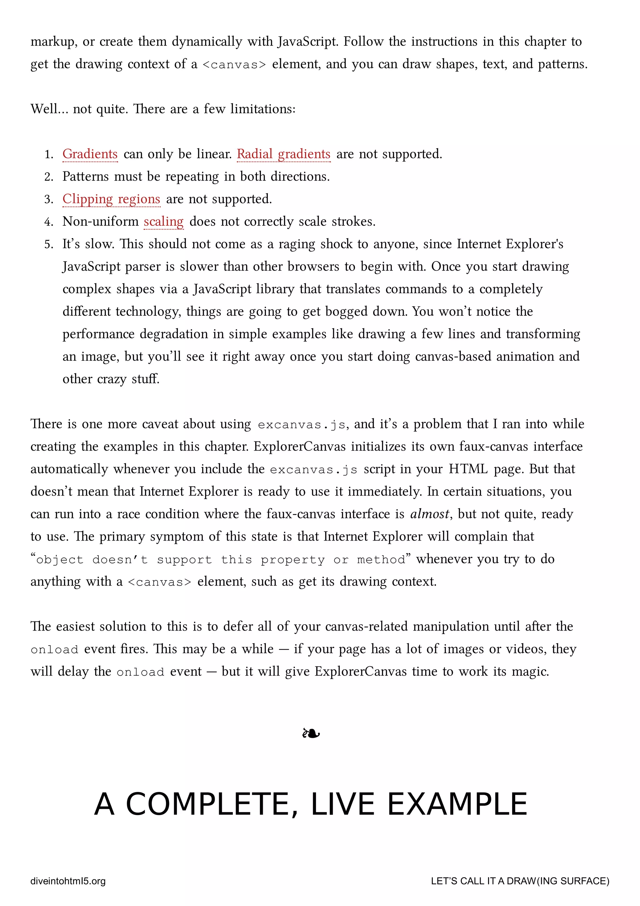 markup, or create them dynamically with JavaScript. Follow the instructions in this apter to
get the drawing context of a <canvas> element, and you can draw shapes, text, and paerns.
Well… not quite. ere are a few limitations:
1. Gradients can only be linear. Radial gradients are not supported.
2. Paerns must be repeating in both directions.
3. Clipping regions are not supported.
4. Non-uniform scaling does not correctly scale strokes.
5. It’s slow. is should not come as a raging sho to anyone, since Internet Explorer's
JavaScript parser is slower than other browsers to begin with. Once you start drawing
complex shapes via a JavaScript library that translates commands to a completely
diﬀerent tenology, things are going to get bogged down. You won’t notice the
performance degradation in simple examples like drawing a few lines and transforming
an image, but you’ll see it right away once you start doing canvas-based animation and
other crazy stuﬀ.
ere is one more caveat about using excanvas.js, and it’s a problem that I ran into while
creating the examples in this apter. ExplorerCanvas initializes its own faux-canvas interface
automatically whenever you include the excanvas.js script in your HTML page. But that
doesn’t mean that Internet Explorer is ready to use it immediately. In certain situations, you
can run into a race condition where the faux-canvas interface is almost, but not quite, ready
to use. e primary symptom of this state is that Internet Explorer will complain that
“object doesn’t support this property or method” whenever you try to do
anything with a <canvas> element, su as get its drawing context.
e easiest solution to this is to defer all of your canvas-related manipulation until aer the
onload event ﬁres. is may be a while — if your page has a lot of images or videos, they
will delay the onload event — but it will give ExplorerCanvas time to work its magic.
❧❧
A COMPLETE, LIVE EXAMPLEA COMPLETE, LIVE EXAMPLE
diveintohtml5.org LET’S CALL IT A DRAW(ING SURFACE)
 