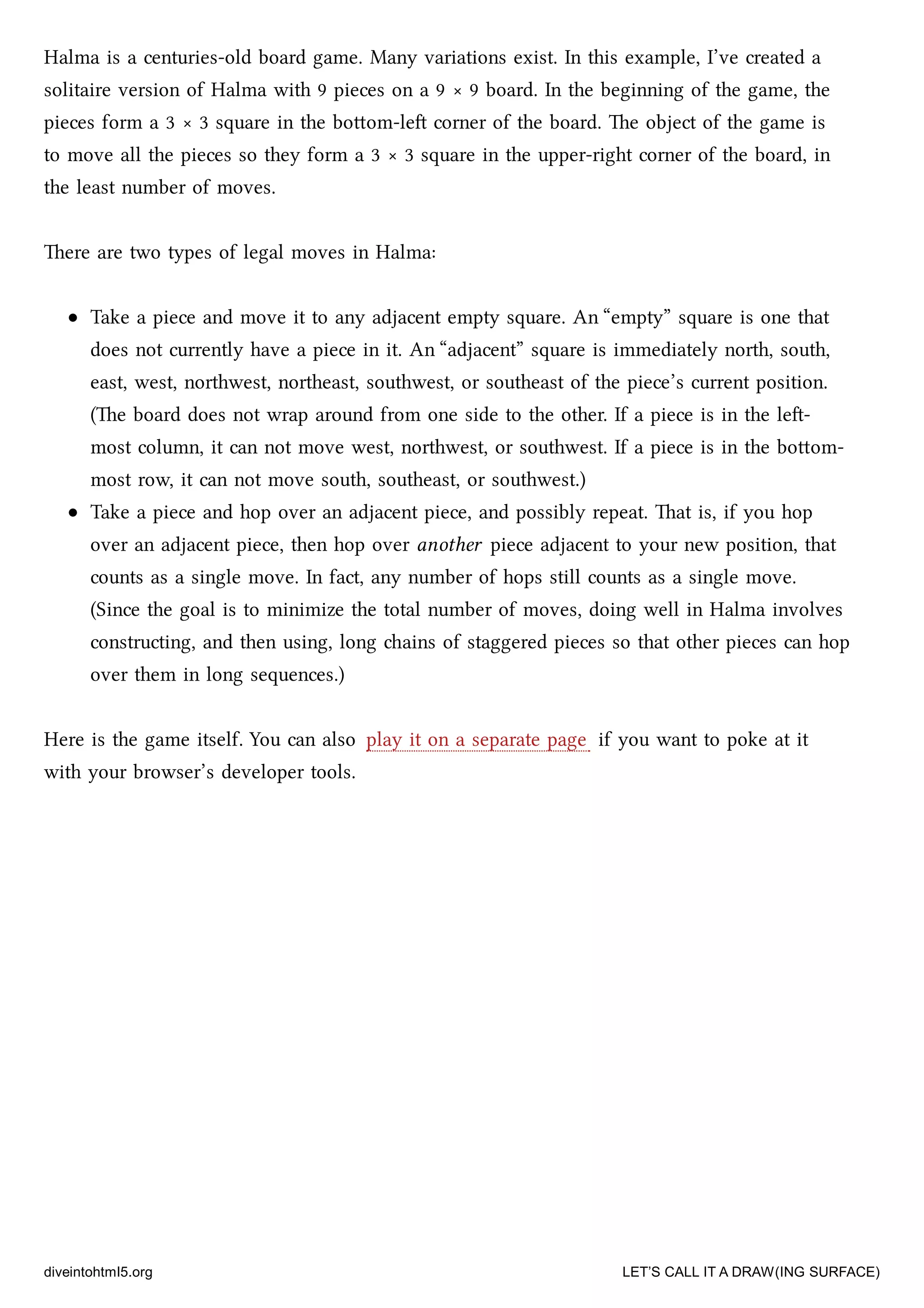 Halma is a centuries-old board game. Many variations exist. In this example, I’ve created a
solitaire version of Halma with 9 pieces on a 9 × 9 board. In the beginning of the game, the
pieces form a 3 × 3 square in the boom-le corner of the board. e object of the game is
to move all the pieces so they form a 3 × 3 square in the upper-right corner of the board, in
the least number of moves.
ere are two types of legal moves in Halma:
Take a piece and move it to any adjacent empty square. An “empty” square is one that
does not currently have a piece in it. An “adjacent” square is immediately north, south,
east, west, northwest, northeast, southwest, or southeast of the piece’s current position.
(e board does not wrap around from one side to the other. If a piece is in the le-
most column, it can not move west, northwest, or southwest. If a piece is in the boom-
most row, it can not move south, southeast, or southwest.)
Take a piece and hop over an adjacent piece, and possibly repeat. at is, if you hop
over an adjacent piece, then hop over another piece adjacent to your new position, that
counts as a single move. In fact, any number of hops still counts as a single move.
(Since the goal is to minimize the total number of moves, doing well in Halma involves
constructing, and then using, long ains of staggered pieces so that other pieces can hop
over them in long sequences.)
Here is the game itself. You can also play it on a separate page if you want to poke at it
with your browser’s developer tools.
diveintohtml5.org LET’S CALL IT A DRAW(ING SURFACE)
 