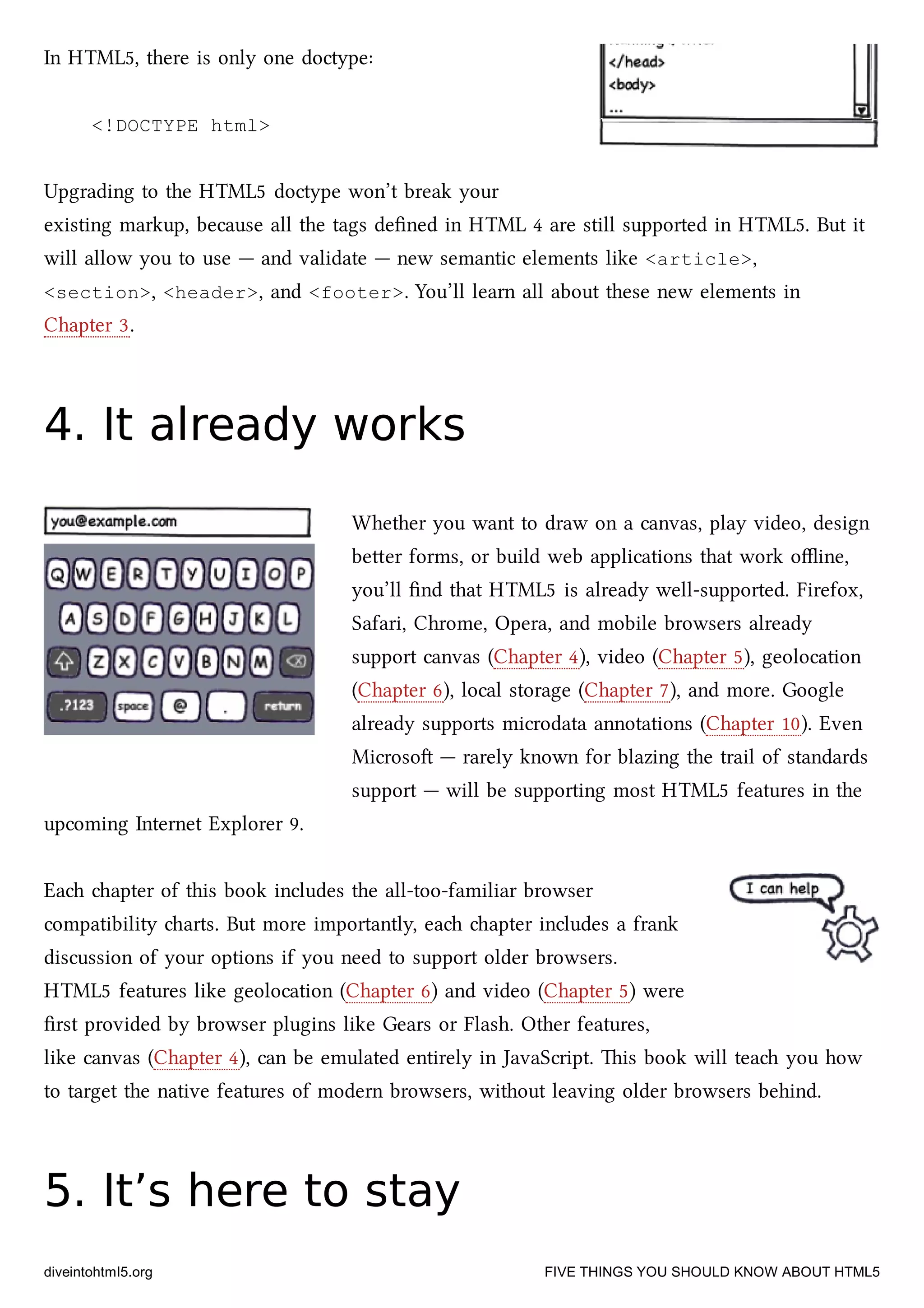 In HTML5, there is only one doctype:
<!DOCTYPE html>
Upgrading to the HTML5 doctype won’t break your
existing markup, because all the tags deﬁned in HTML 4 are still supported in HTML5. But it
will allow you to use — and validate — new semantic elements like <article>,
<section>, <header>, and <footer>. You’ll learn all about these new elements in
Chapter 3.
4. It already works4. It already works
Whether you want to draw on a canvas, play video, design
beer forms, or build web applications that work oﬄine,
you’ll ﬁnd that HTML5 is already well-supported. Firefox,
Safari, Chrome, Opera, and mobile browsers already
support canvas (Chapter 4), video (Chapter 5), geolocation
(Chapter 6), local storage (Chapter 7), and more. Google
already supports microdata annotations (Chapter 10). Even
Microso — rarely known for blazing the trail of standards
support — will be supporting most HTML5 features in the
upcoming Internet Explorer 9.
Ea apter of this book includes the all-too-familiar browser
compatibility arts. But more importantly, ea apter includes a frank
discussion of your options if you need to support older browsers.
HTML5 features like geolocation (Chapter 6) and video (Chapter 5) were
ﬁrst provided by browser plugins like Gears or Flash. Other features,
like canvas (Chapter 4), can be emulated entirely in JavaScript. is book will tea you how
to target the native features of modern browsers, without leaving older browsers behind.
5. It’s here to stay5. It’s here to stay
diveintohtml5.org FIVE THINGS YOU SHOULD KNOW ABOUT HTML5
 