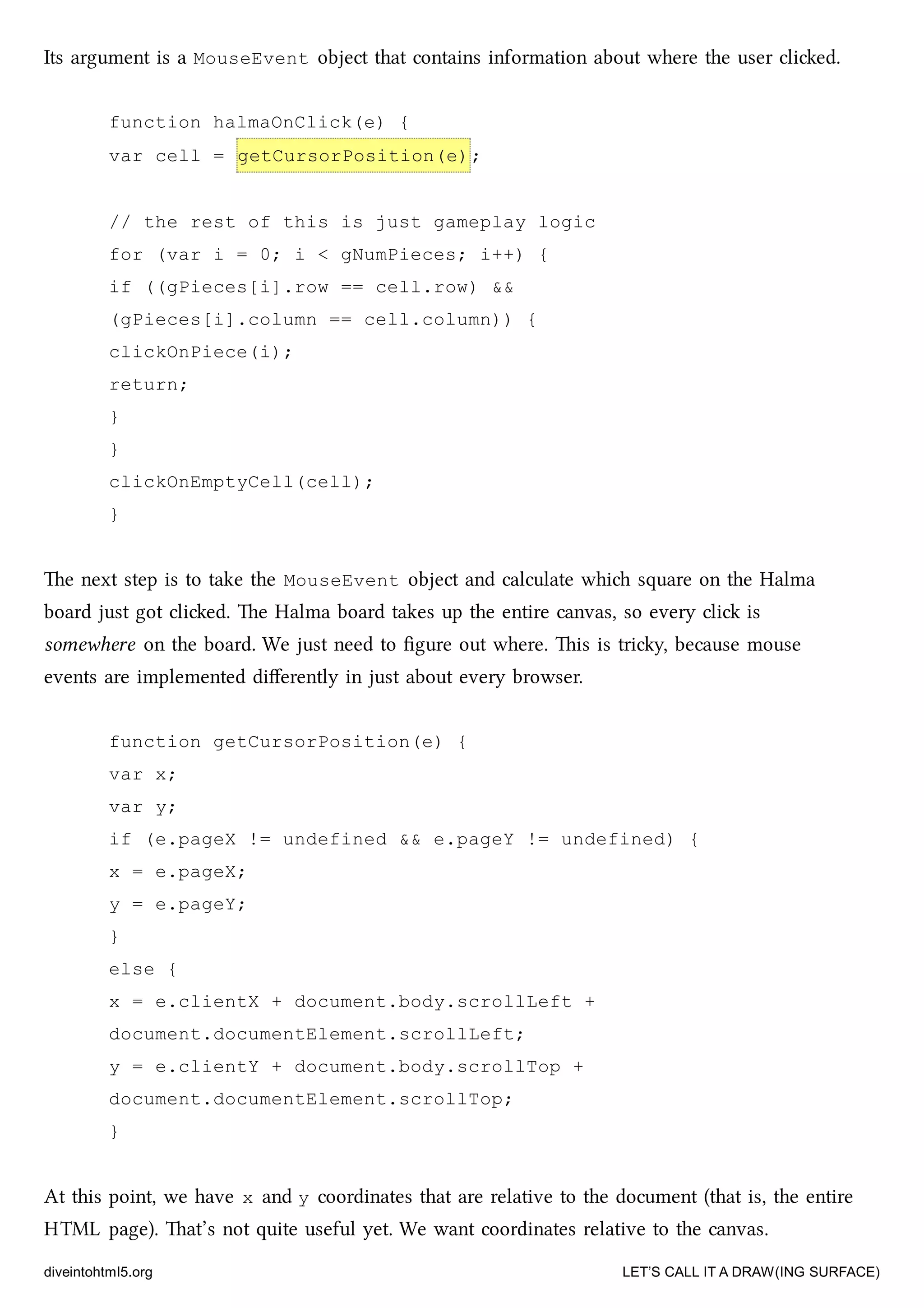 Its argument is a MouseEvent object that contains information about where the user clied.
function halmaOnClick(e) {
var cell = getCursorPosition(e);
// the rest of this is just gameplay logic
for (var i = 0; i < gNumPieces; i++) {
if ((gPieces[i].row == cell.row) &&
(gPieces[i].column == cell.column)) {
clickOnPiece(i);
return;
}
}
clickOnEmptyCell(cell);
}
e next step is to take the MouseEvent object and calculate whi square on the Halma
board just got clied. e Halma board takes up the entire canvas, so every cli is
somewhere on the board. We just need to ﬁgure out where. is is triy, because mouse
events are implemented diﬀerently in just about every browser.
function getCursorPosition(e) {
var x;
var y;
if (e.pageX != undefined && e.pageY != undefined) {
x = e.pageX;
y = e.pageY;
}
else {
x = e.clientX + document.body.scrollLeft +
document.documentElement.scrollLeft;
y = e.clientY + document.body.scrollTop +
document.documentElement.scrollTop;
}
At this point, we have x and y coordinates that are relative to the document (that is, the entire
HTML page). at’s not quite useful yet. We want coordinates relative to the canvas.
diveintohtml5.org LET’S CALL IT A DRAW(ING SURFACE)
 