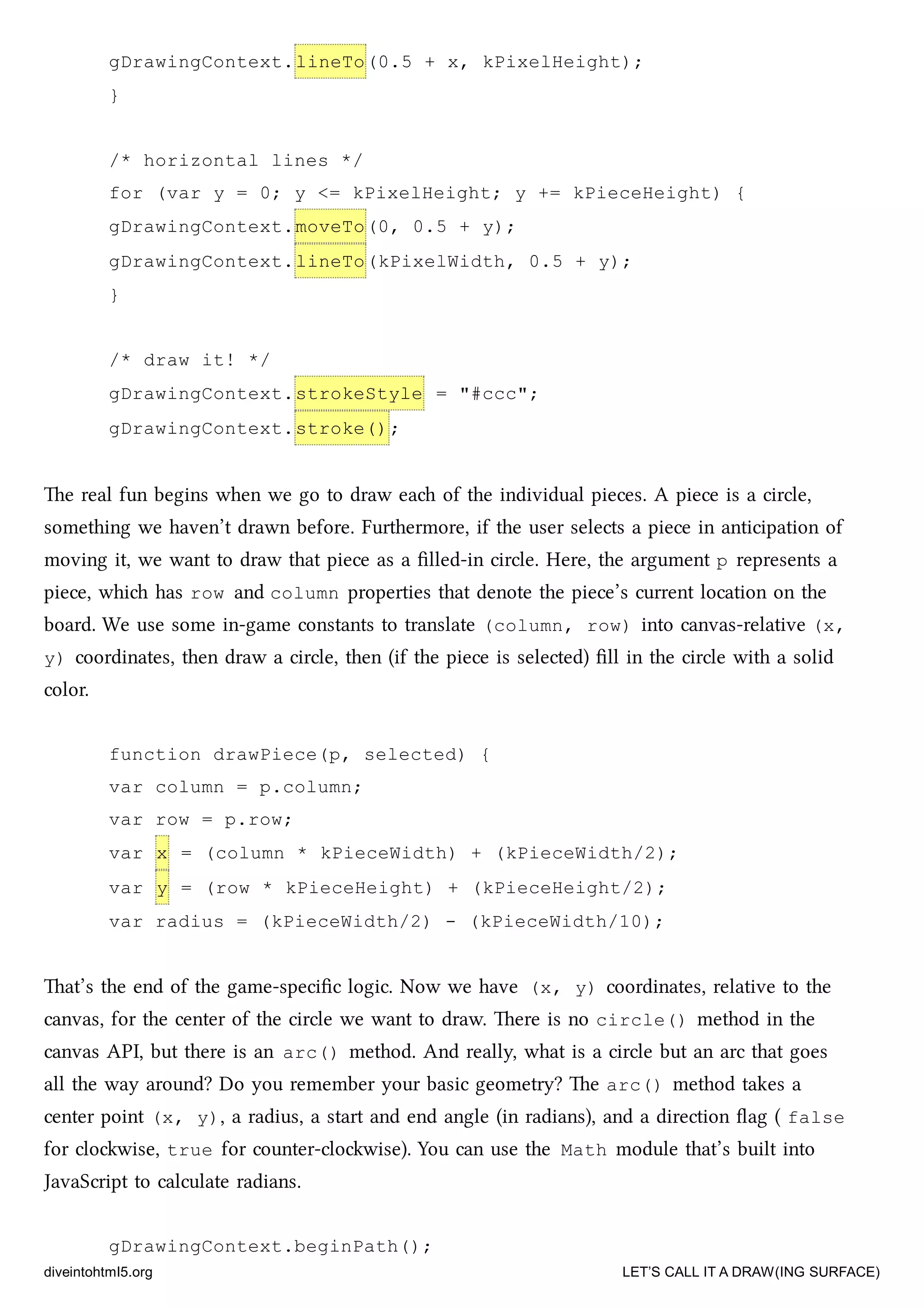 gDrawingContext.lineTo(0.5 + x, kPixelHeight);
}
/* horizontal lines */
for (var y = 0; y <= kPixelHeight; y += kPieceHeight) {
gDrawingContext.moveTo(0, 0.5 + y);
gDrawingContext.lineTo(kPixelWidth, 0.5 + y);
}
/* draw it! */
gDrawingContext.strokeStyle = "#ccc";
gDrawingContext.stroke();
e real fun begins when we go to draw ea of the individual pieces. A piece is a circle,
something we haven’t drawn before. Furthermore, if the user selects a piece in anticipation of
moving it, we want to draw that piece as a ﬁlled-in circle. Here, the argument p represents a
piece, whi has row and column properties that denote the piece’s current location on the
board. We use some in-game constants to translate (column, row) into canvas-relative (x,
y) coordinates, then draw a circle, then (if the piece is selected) ﬁll in the circle with a solid
color.
function drawPiece(p, selected) {
var column = p.column;
var row = p.row;
var x = (column * kPieceWidth) + (kPieceWidth/2);
var y = (row * kPieceHeight) + (kPieceHeight/2);
var radius = (kPieceWidth/2) - (kPieceWidth/10);
at’s the end of the game-speciﬁc logic. Now we have (x, y) coordinates, relative to the
canvas, for the center of the circle we want to draw. ere is no circle() method in the
canvas API, but there is an arc() method. And really, what is a circle but an arc that goes
all the way around? Do you remember your basic geometry? e arc() method takes a
center point (x, y), a radius, a start and end angle (in radians), and a direction ﬂag ( false
for clowise, true for counter-clowise). You can use the Math module that’s built into
JavaScript to calculate radians.
gDrawingContext.beginPath();
diveintohtml5.org LET’S CALL IT A DRAW(ING SURFACE)
 