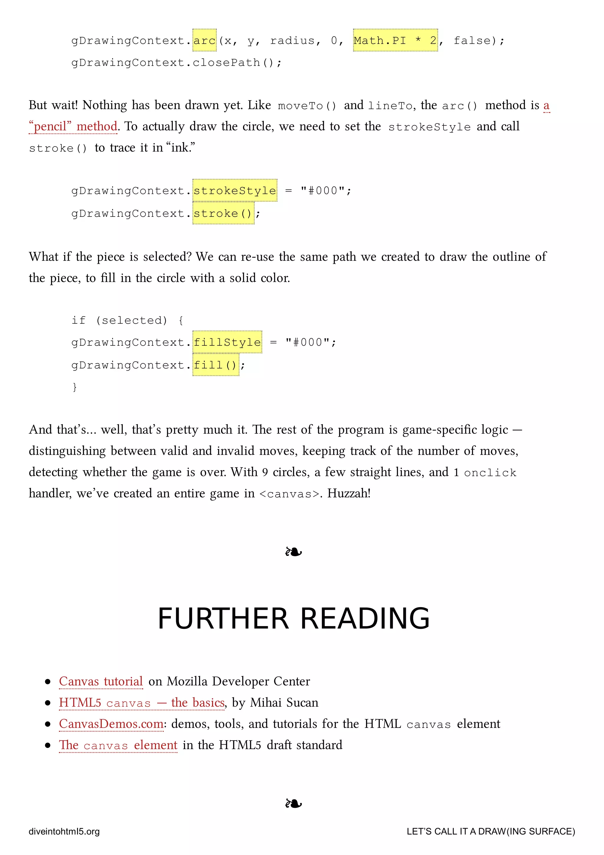 gDrawingContext.arc(x, y, radius, 0, Math.PI * 2, false);
gDrawingContext.closePath();
But wait! Nothing has been drawn yet. Like moveTo() and lineTo, the arc() method is a
“pencil” method. To actually draw the circle, we need to set the strokeStyle and call
stroke() to trace it in “ink.”
gDrawingContext.strokeStyle = "#000";
gDrawingContext.stroke();
What if the piece is selected? We can re-use the same path we created to draw the outline of
the piece, to ﬁll in the circle with a solid color.
if (selected) {
gDrawingContext.fillStyle = "#000";
gDrawingContext.fill();
}
And that’s… well, that’s prey mu it. e rest of the program is game-speciﬁc logic —
distinguishing between valid and invalid moves, keeping tra of the number of moves,
detecting whether the game is over. With 9 circles, a few straight lines, and 1 onclick
handler, we’ve created an entire game in <canvas>. Huzzah!
❧❧
FURTHER READINGFURTHER READING
Canvas tutorial on Mozilla Developer Center
HTML5 canvas — the basics, by Mihai Sucan
CanvasDemos.com: demos, tools, and tutorials for the HTML canvas element
e canvas element in the HTML5 dra standard
❧❧
diveintohtml5.org LET’S CALL IT A DRAW(ING SURFACE)
 