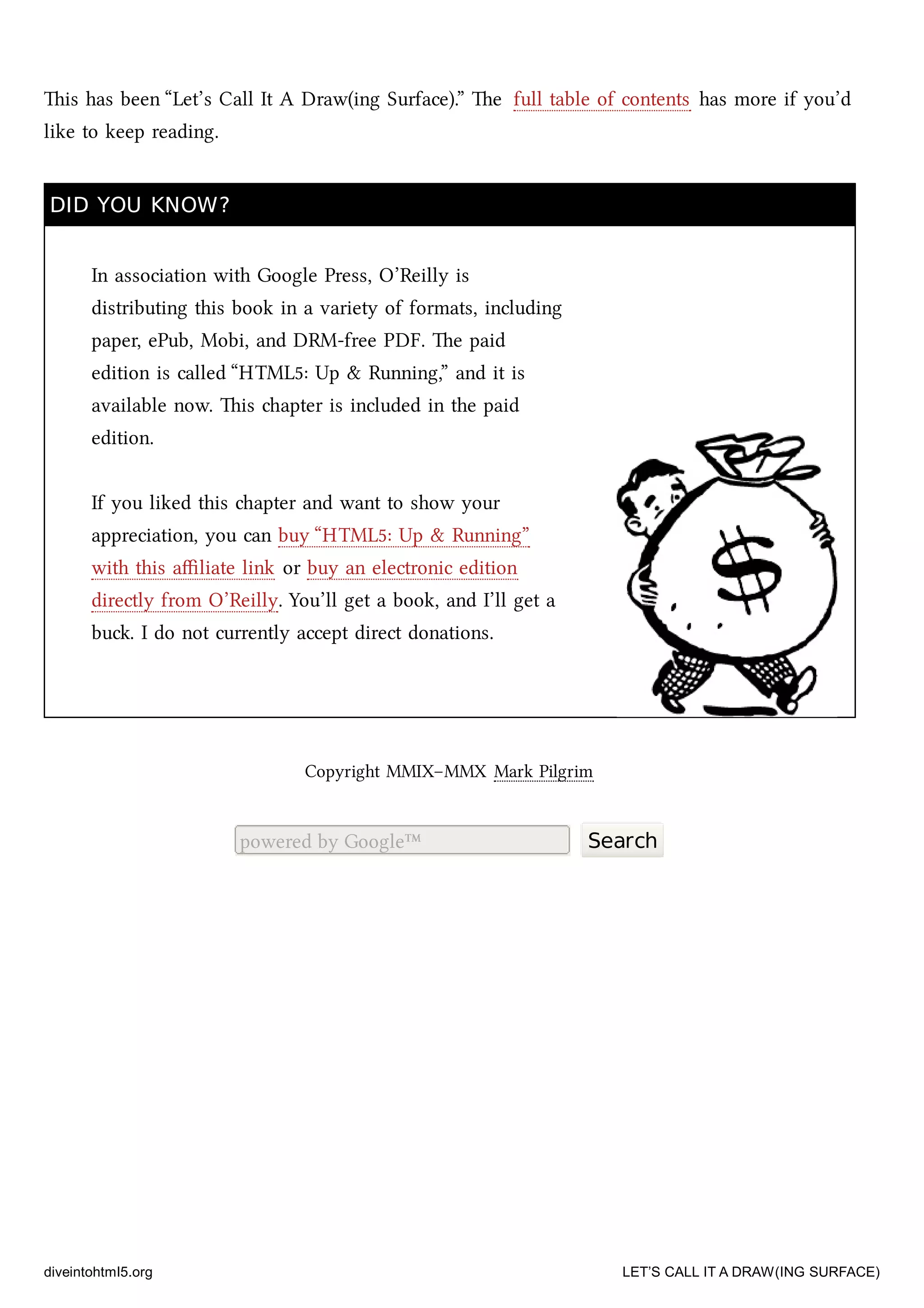 is has been “Let’s Call It A Draw(ing Surface).” e full table of contents has more if you’d
like to keep reading.
DID YOU KNOW?DID YOU KNOW?
In association with Google Press, O’Reilly is
distributing this book in a variety of formats, including
paper, ePub, Mobi, and DRM-free PDF. e paid
edition is called “HTML5: Up & Running,” and it is
available now. is apter is included in the paid
edition.
If you liked this apter and want to show your
appreciation, you can buy “HTML5: Up & Running”
with this aﬃliate link or buy an electronic edition
directly from O’Reilly. You’ll get a book, and I’ll get a
bu. I do not currently accept direct donations.
Copyright MMIX–MMX Mark Pilgrim
powered by Google™ Search
diveintohtml5.org LET’S CALL IT A DRAW(ING SURFACE)
 