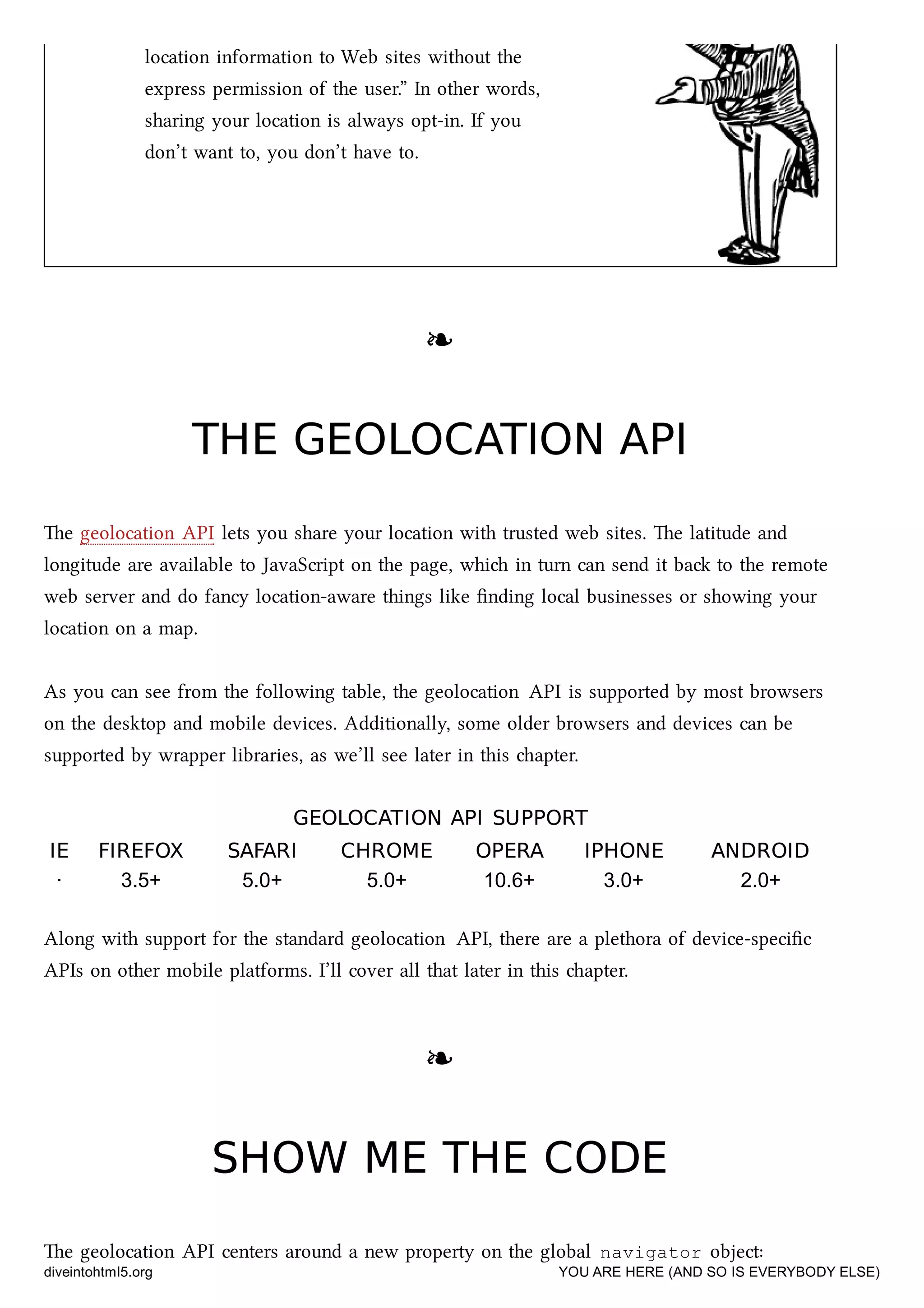 location information to Web sites without the
express permission of the user.” In other words,
sharing your location is always opt-in. If you
don’t want to, you don’t have to.
❧❧
THE GEOLOCATION APITHE GEOLOCATION API
e geolocation API lets you share your location with trusted web sites. e latitude and
longitude are available to JavaScript on the page, whi in turn can send it ba to the remote
web server and do fancy location-aware things like ﬁnding local businesses or showing your
location on a map.
As you can see from the following table, the geolocation API is supported by most browsers
on the desktop and mobile devices. Additionally, some older browsers and devices can be
supported by wrapper libraries, as we’ll see later in this apter.
GEOLOCATIONGEOLOCATION APIAPI SUPPORTSUPPORT
IEIE FIREFOXFIREFOX SAFARISAFARI CHROMECHROME OPERAOPERA IPHONEIPHONE ANDROIDANDROID
· 3.5+ 5.0+ 5.0+ 10.6+ 3.0+ 2.0+
Along with support for the standard geolocation API, there are a plethora of device-speciﬁc
APIs on other mobile platforms. I’ll cover all that later in this apter.
❧❧
SHOW ME THE CODESHOW ME THE CODE
e geolocation API centers around a new property on the global navigator object:
diveintohtml5.org YOU ARE HERE (AND SO IS EVERYBODY ELSE)
 