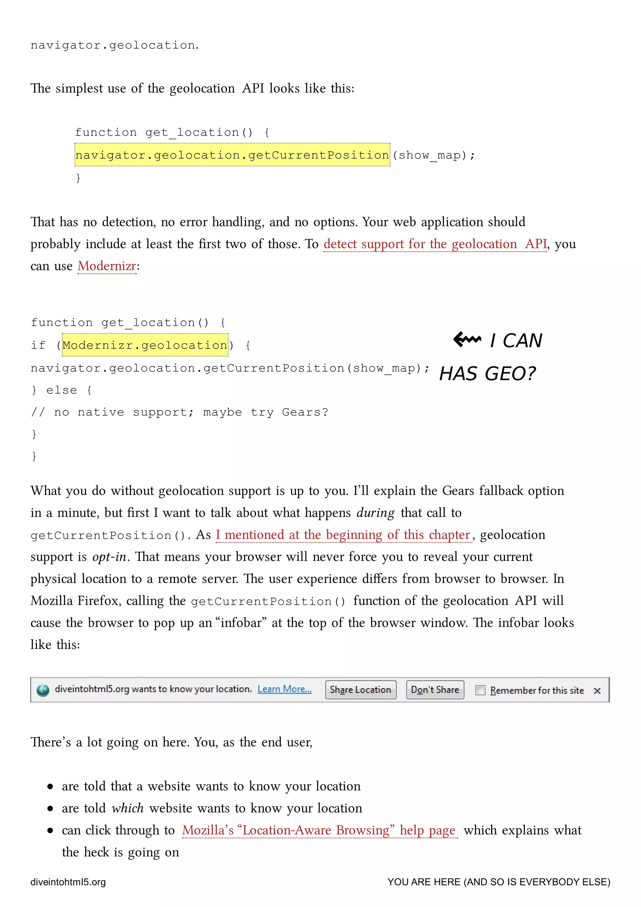 function get_location() {
if (Modernizr.geolocation) {
navigator.geolocation.getCurrentPosition(show_map);
} else {
// no native support; maybe try Gears?
}
}
navigator.geolocation.
e simplest use of the geolocation API looks like this:
function get_location() {
navigator.geolocation.getCurrentPosition(show_map);
}
at has no detection, no error handling, and no options. Your web application should
probably include at least the ﬁrst two of those. To detect support for the geolocation API, you
can use Modernizr:
⇜⇜ I CANI CAN
HAS GEO?HAS GEO?
What you do without geolocation support is up to you. I’ll explain the Gears fallba option
in a minute, but ﬁrst I want to talk about what happens during that call to
getCurrentPosition(). As I mentioned at the beginning of this apter, geolocation
support is opt-in. at means your browser will never force you to reveal your current
physical location to a remote server. e user experience diﬀers from browser to browser. In
Mozilla Firefox, calling the getCurrentPosition() function of the geolocation API will
cause the browser to pop up an “infobar” at the top of the browser window. e infobar looks
like this:
ere’s a lot going on here. You, as the end user,
are told that a website wants to know your location
are told whi website wants to know your location
can cli through to Mozilla’s “Location-Aware Browsing” help page whi explains what
the he is going on
diveintohtml5.org YOU ARE HERE (AND SO IS EVERYBODY ELSE)
 