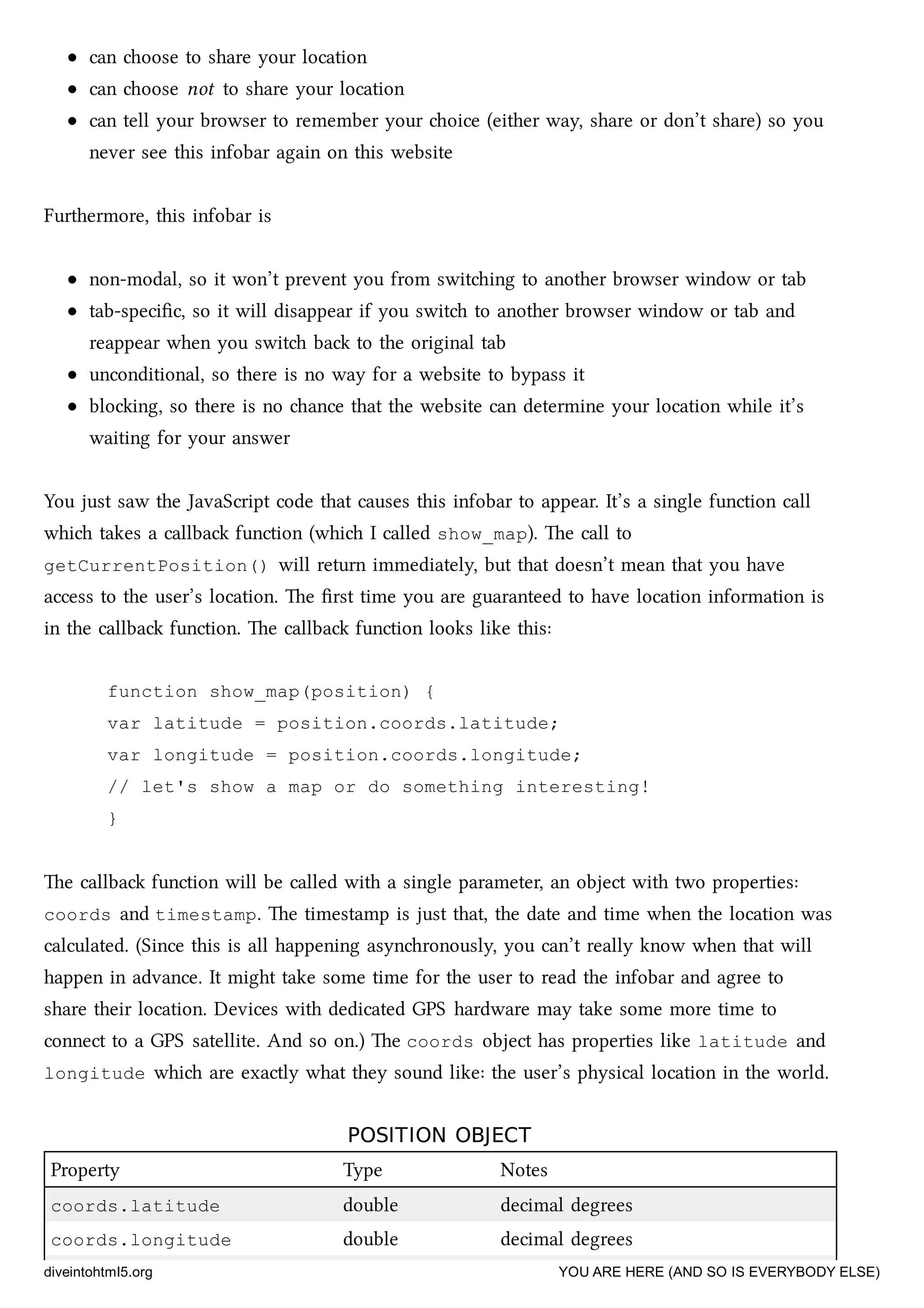 can oose to share your location
can oose not to share your location
can tell your browser to remember your oice (either way, share or don’t share) so you
never see this infobar again on this website
Furthermore, this infobar is
non-modal, so it won’t prevent you from switing to another browser window or tab
tab-speciﬁc, so it will disappear if you swit to another browser window or tab and
reappear when you swit ba to the original tab
unconditional, so there is no way for a website to bypass it
bloing, so there is no ance that the website can determine your location while it’s
waiting for your answer
You just saw the JavaScript code that causes this infobar to appear. It’s a single function call
whi takes a callba function (whi I called show_map). e call to
getCurrentPosition() will return immediately, but that doesn’t mean that you have
access to the user’s location. e ﬁrst time you are guaranteed to have location information is
in the callba function. e callba function looks like this:
function show_map(position) {
var latitude = position.coords.latitude;
var longitude = position.coords.longitude;
// let's show a map or do something interesting!
}
e callba function will be called with a single parameter, an object with two properties:
coords and timestamp. e timestamp is just that, the date and time when the location was
calculated. (Since this is all happening asynronously, you can’t really know when that will
happen in advance. It might take some time for the user to read the infobar and agree to
share their location. Devices with dedicated GPS hardware may take some more time to
connect to a GPS satellite. And so on.) e coords object has properties like latitude and
longitude whi are exactly what they sound like: the user’s physical location in the world.
POSITION OBJECTPOSITION OBJECT
Property Type Notes
coords.latitude double decimal degrees
coords.longitude double decimal degrees
diveintohtml5.org YOU ARE HERE (AND SO IS EVERYBODY ELSE)
 