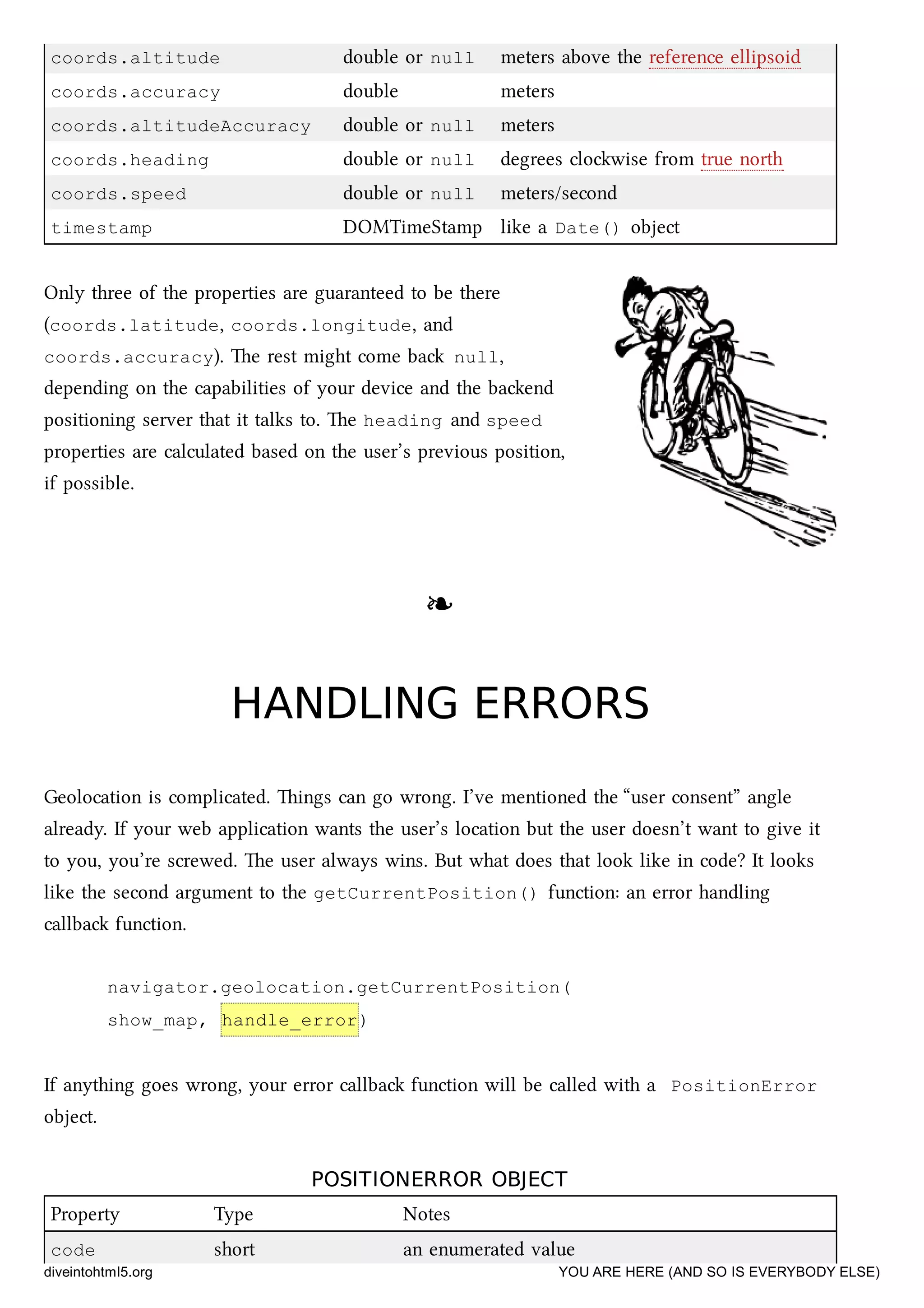 coords.altitude double or null meters above the reference ellipsoid
coords.accuracy double meters
coords.altitudeAccuracy double or null meters
coords.heading double or null degrees clowise from true north
coords.speed double or null meters/second
timestamp DOMTimeStamp like a Date() object
Only three of the properties are guaranteed to be there
(coords.latitude, coords.longitude, and
coords.accuracy). e rest might come ba null,
depending on the capabilities of your device and the baend
positioning server that it talks to. e heading and speed
properties are calculated based on the user’s previous position,
if possible.
❧❧
HANDLING ERRORSHANDLING ERRORS
Geolocation is complicated. ings can go wrong. I’ve mentioned the “user consent” angle
already. If your web application wants the user’s location but the user doesn’t want to give it
to you, you’re screwed. e user always wins. But what does that look like in code? It looks
like the second argument to the getCurrentPosition() function: an error handling
callba function.
navigator.geolocation.getCurrentPosition(
show_map, handle_error)
If anything goes wrong, your error callba function will be called with a PositionError
object.
POSITIONERROR OBJECTPOSITIONERROR OBJECT
Property Type Notes
code short an enumerated value
diveintohtml5.org YOU ARE HERE (AND SO IS EVERYBODY ELSE)
 