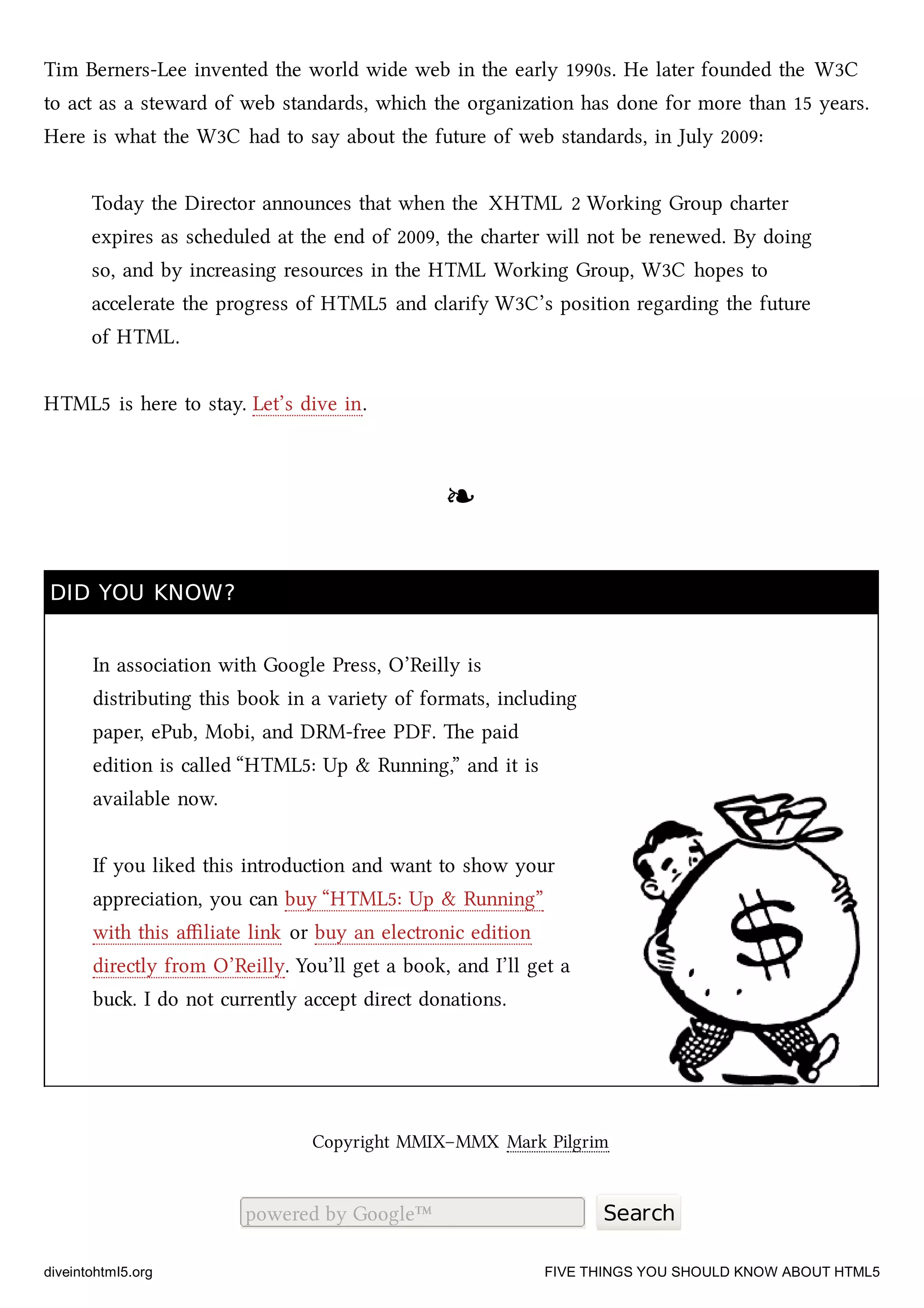 Tim Berners-Lee invented the world wide web in the early 1990s. He later founded the W3C
to act as a steward of web standards, whi the organization has done for more than 15 years.
Here is what the W3C had to say about the future of web standards, in July 2009:
Today the Director announces that when the XHTML 2 Working Group arter
expires as seduled at the end of 2009, the arter will not be renewed. By doing
so, and by increasing resources in the HTML Working Group, W3C hopes to
accelerate the progress of HTML5 and clarify W3C’s position regarding the future
of HTML.
HTML5 is here to stay. Let’s dive in.
❧❧
DID YOU KNOW?DID YOU KNOW?
In association with Google Press, O’Reilly is
distributing this book in a variety of formats, including
paper, ePub, Mobi, and DRM-free PDF. e paid
edition is called “HTML5: Up & Running,” and it is
available now.
If you liked this introduction and want to show your
appreciation, you can buy “HTML5: Up & Running”
with this aﬃliate link or buy an electronic edition
directly from O’Reilly. You’ll get a book, and I’ll get a
bu. I do not currently accept direct donations.
Copyright MMIX–MMX Mark Pilgrim
powered by Google™ Search
diveintohtml5.org FIVE THINGS YOU SHOULD KNOW ABOUT HTML5
 