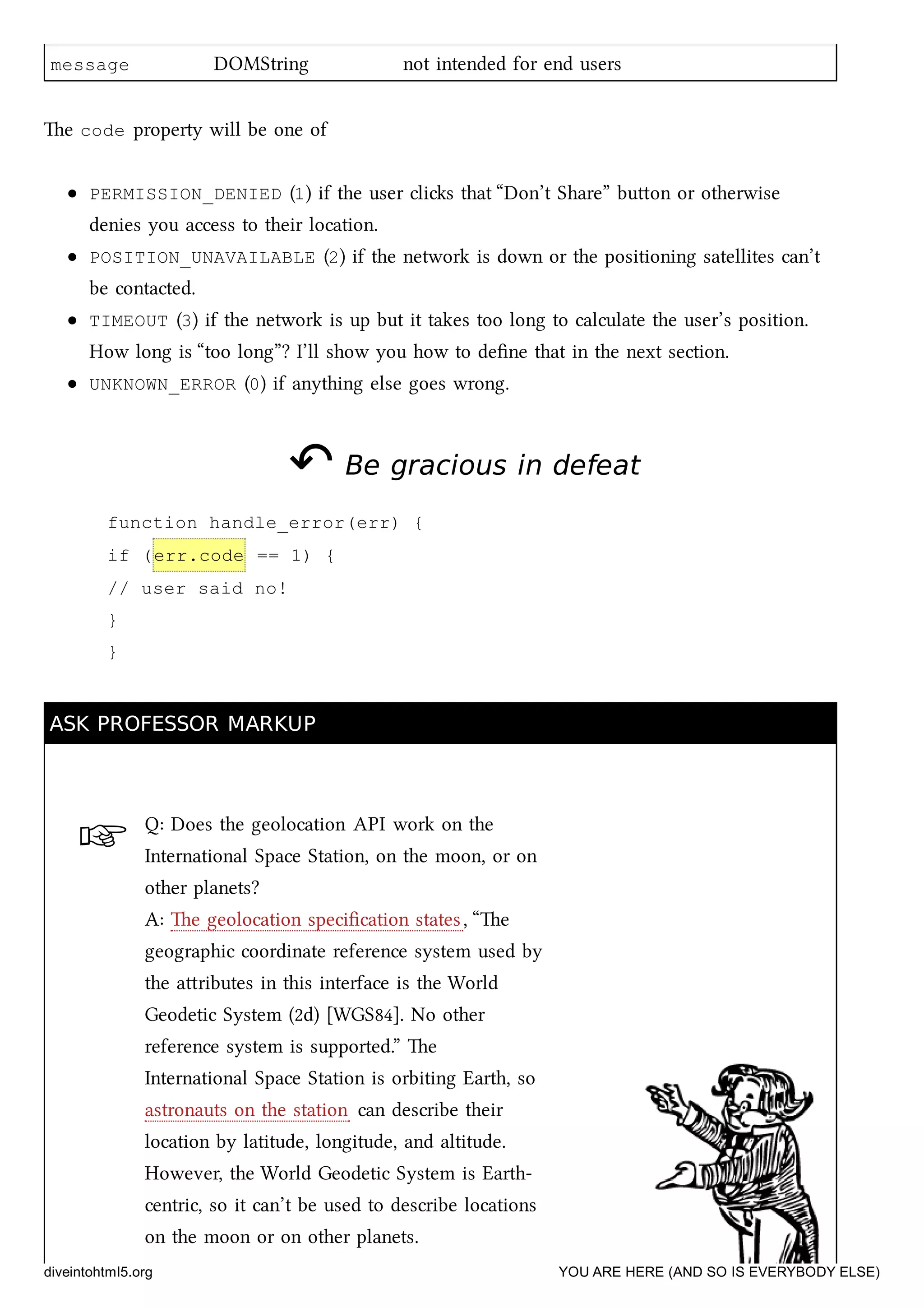 ☞
message DOMString not intended for end users
e code property will be one of
PERMISSION_DENIED (1) if the user clis that “Don’t Share” buon or otherwise
denies you access to their location.
POSITION_UNAVAILABLE (2) if the network is down or the positioning satellites can’t
be contacted.
TIMEOUT (3) if the network is up but it takes too long to calculate the user’s position.
How long is “too long”? I’ll show you how to deﬁne that in the next section.
UNKNOWN_ERROR (0) if anything else goes wrong.
↶↶ Be gracious in defeatBe gracious in defeat
function handle_error(err) {
if (err.code == 1) {
// user said no!
}
}
ASK PROFESSOR MARKUPASK PROFESSOR MARKUP
Q: Does the geolocation API work on the
International Space Station, on the moon, or on
other planets?
A: e geolocation speciﬁcation states, “e
geographic coordinate reference system used by
the aributes in this interface is the World
Geodetic System (2d) [WGS84]. No other
reference system is supported.” e
International Space Station is orbiting Earth, so
astronauts on the station can describe their
location by latitude, longitude, and altitude.
However, the World Geodetic System is Earth-
centric, so it can’t be used to describe locations
on the moon or on other planets.
diveintohtml5.org YOU ARE HERE (AND SO IS EVERYBODY ELSE)
 