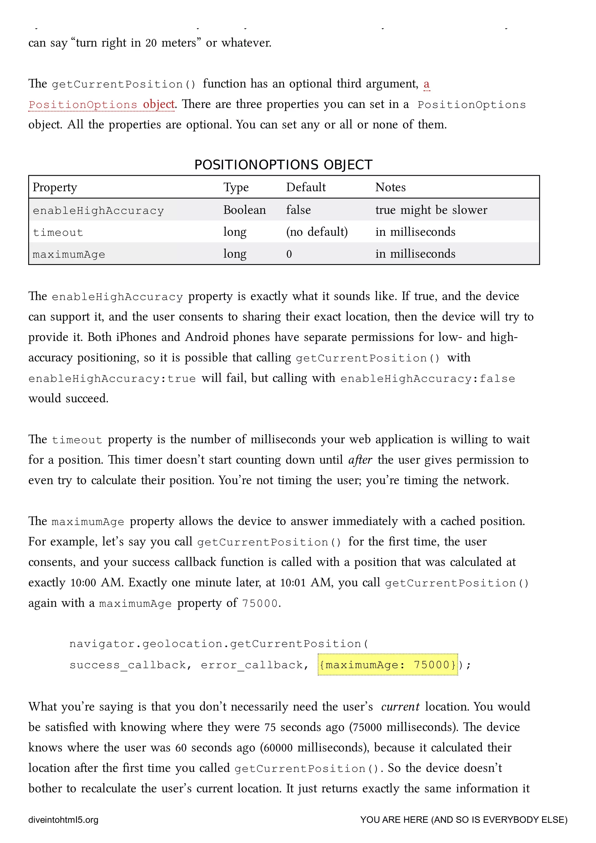 by turn directions in real time, you really do need to know exactly where the user is so you
can say “turn right in 20 meters” or whatever.
e getCurrentPosition() function has an optional third argument, a
PositionOptions object. ere are three properties you can set in a PositionOptions
object. All the properties are optional. You can set any or all or none of them.
POSITIONOPTIONS OBJECTPOSITIONOPTIONS OBJECT
Property Type Default Notes
enableHighAccuracy Boolean false true might be slower
timeout long (no default) in milliseconds
maximumAge long 0 in milliseconds
e enableHighAccuracy property is exactly what it sounds like. If true, and the device
can support it, and the user consents to sharing their exact location, then the device will try to
provide it. Both iPhones and Android phones have separate permissions for low- and high-
accuracy positioning, so it is possible that calling getCurrentPosition() with
enableHighAccuracy:true will fail, but calling with enableHighAccuracy:false
would succeed.
e timeout property is the number of milliseconds your web application is willing to wait
for a position. is timer doesn’t start counting down until aer the user gives permission to
even try to calculate their position. You’re not timing the user; you’re timing the network.
e maximumAge property allows the device to answer immediately with a caed position.
For example, let’s say you call getCurrentPosition() for the ﬁrst time, the user
consents, and your success callba function is called with a position that was calculated at
exactly 10:00 AM. Exactly one minute later, at 10:01 AM, you call getCurrentPosition()
again with a maximumAge property of 75000.
navigator.geolocation.getCurrentPosition(
success_callback, error_callback, {maximumAge: 75000});
What you’re saying is that you don’t necessarily need the user’s current location. You would
be satisﬁed with knowing where they were 75 seconds ago (75000 milliseconds). e device
knows where the user was 60 seconds ago (60000 milliseconds), because it calculated their
location aer the ﬁrst time you called getCurrentPosition(). So the device doesn’t
bother to recalculate the user’s current location. It just returns exactly the same information it
diveintohtml5.org YOU ARE HERE (AND SO IS EVERYBODY ELSE)
 