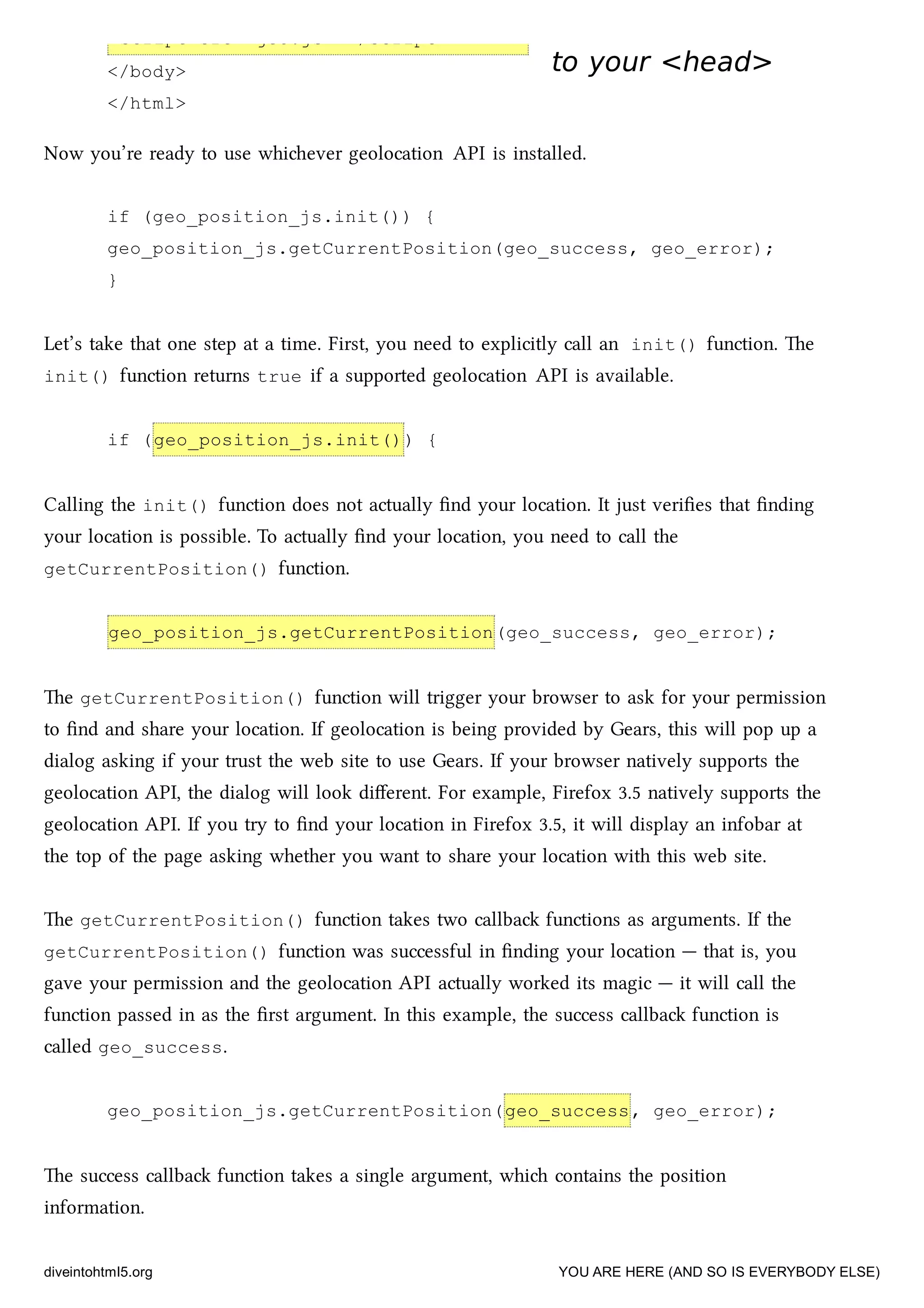 <script src="geo.js"></script>
</body>
</html>
to your <head>to your <head>
Now you’re ready to use whiever geolocation API is installed.
if (geo_position_js.init()) {
geo_position_js.getCurrentPosition(geo_success, geo_error);
}
Let’s take that one step at a time. First, you need to explicitly call an init() function. e
init() function returns true if a supported geolocation API is available.
if (geo_position_js.init()) {
Calling the init() function does not actually ﬁnd your location. It just veriﬁes that ﬁnding
your location is possible. To actually ﬁnd your location, you need to call the
getCurrentPosition() function.
geo_position_js.getCurrentPosition(geo_success, geo_error);
e getCurrentPosition() function will trigger your browser to ask for your permission
to ﬁnd and share your location. If geolocation is being provided by Gears, this will pop up a
dialog asking if your trust the web site to use Gears. If your browser natively supports the
geolocation API, the dialog will look diﬀerent. For example, Firefox 3.5 natively supports the
geolocation API. If you try to ﬁnd your location in Firefox 3.5, it will display an infobar at
the top of the page asking whether you want to share your location with this web site.
e getCurrentPosition() function takes two callba functions as arguments. If the
getCurrentPosition() function was successful in ﬁnding your location — that is, you
gave your permission and the geolocation API actually worked its magic — it will call the
function passed in as the ﬁrst argument. In this example, the success callba function is
called geo_success.
geo_position_js.getCurrentPosition(geo_success, geo_error);
e success callba function takes a single argument, whi contains the position
information.
diveintohtml5.org YOU ARE HERE (AND SO IS EVERYBODY ELSE)
 