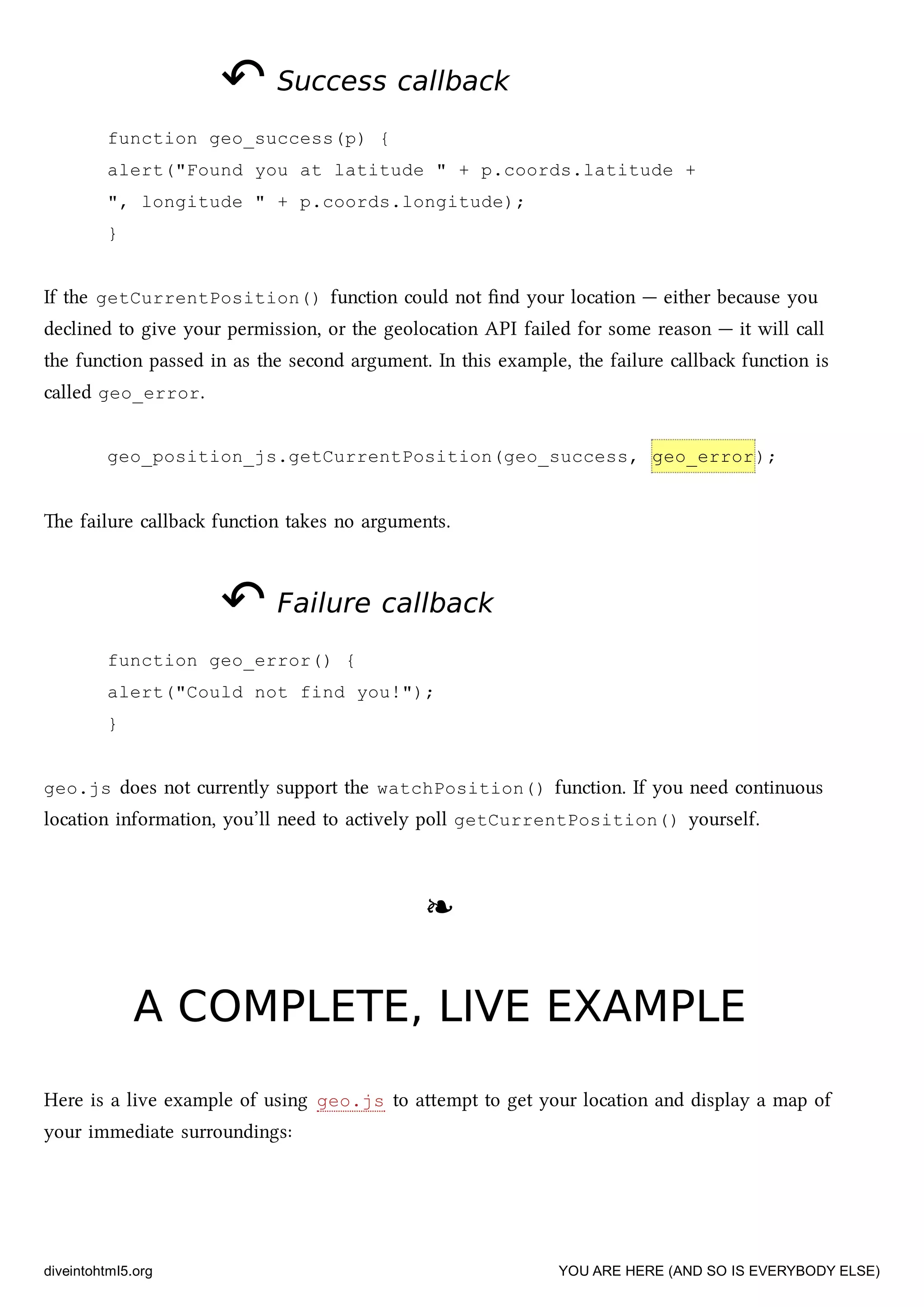 ↶↶ Success callbackSuccess callback
function geo_success(p) {
alert("Found you at latitude " + p.coords.latitude +
", longitude " + p.coords.longitude);
}
If the getCurrentPosition() function could not ﬁnd your location — either because you
declined to give your permission, or the geolocation API failed for some reason — it will call
the function passed in as the second argument. In this example, the failure callba function is
called geo_error.
geo_position_js.getCurrentPosition(geo_success, geo_error);
e failure callba function takes no arguments.
↶↶ Failure callbackFailure callback
function geo_error() {
alert("Could not find you!");
}
geo.js does not currently support the watchPosition() function. If you need continuous
location information, you’ll need to actively poll getCurrentPosition() yourself.
❧❧
A COMPLETE, LIVE EXAMPLEA COMPLETE, LIVE EXAMPLE
Here is a live example of using geo.js to aempt to get your location and display a map of
your immediate surroundings:
diveintohtml5.org YOU ARE HERE (AND SO IS EVERYBODY ELSE)
 