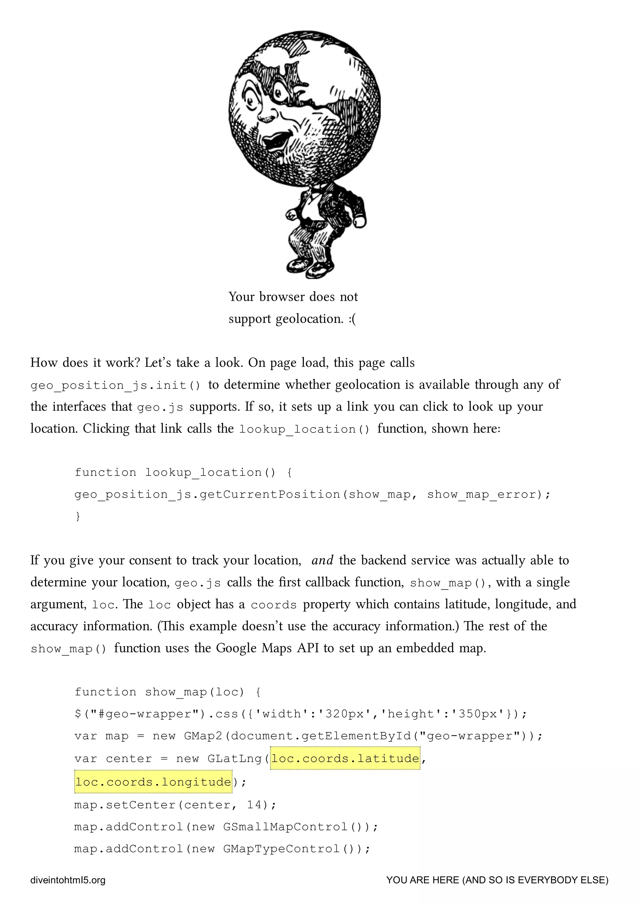 Your browser does not
support geolocation. :(
How does it work? Let’s take a look. On page load, this page calls
geo_position_js.init() to determine whether geolocation is available through any of
the interfaces that geo.js supports. If so, it sets up a link you can cli to look up your
location. Cliing that link calls the lookup_location() function, shown here:
function lookup_location() {
geo_position_js.getCurrentPosition(show_map, show_map_error);
}
If you give your consent to tra your location, and the baend service was actually able to
determine your location, geo.js calls the ﬁrst callba function, show_map(), with a single
argument, loc. e loc object has a coords property whi contains latitude, longitude, and
accuracy information. (is example doesn’t use the accuracy information.) e rest of the
show_map() function uses the Google Maps API to set up an embedded map.
function show_map(loc) {
$("#geo-wrapper").css({'width':'320px','height':'350px'});
var map = new GMap2(document.getElementById("geo-wrapper"));
var center = new GLatLng(loc.coords.latitude,
loc.coords.longitude);
map.setCenter(center, 14);
map.addControl(new GSmallMapControl());
map.addControl(new GMapTypeControl());
diveintohtml5.org YOU ARE HERE (AND SO IS EVERYBODY ELSE)
 
