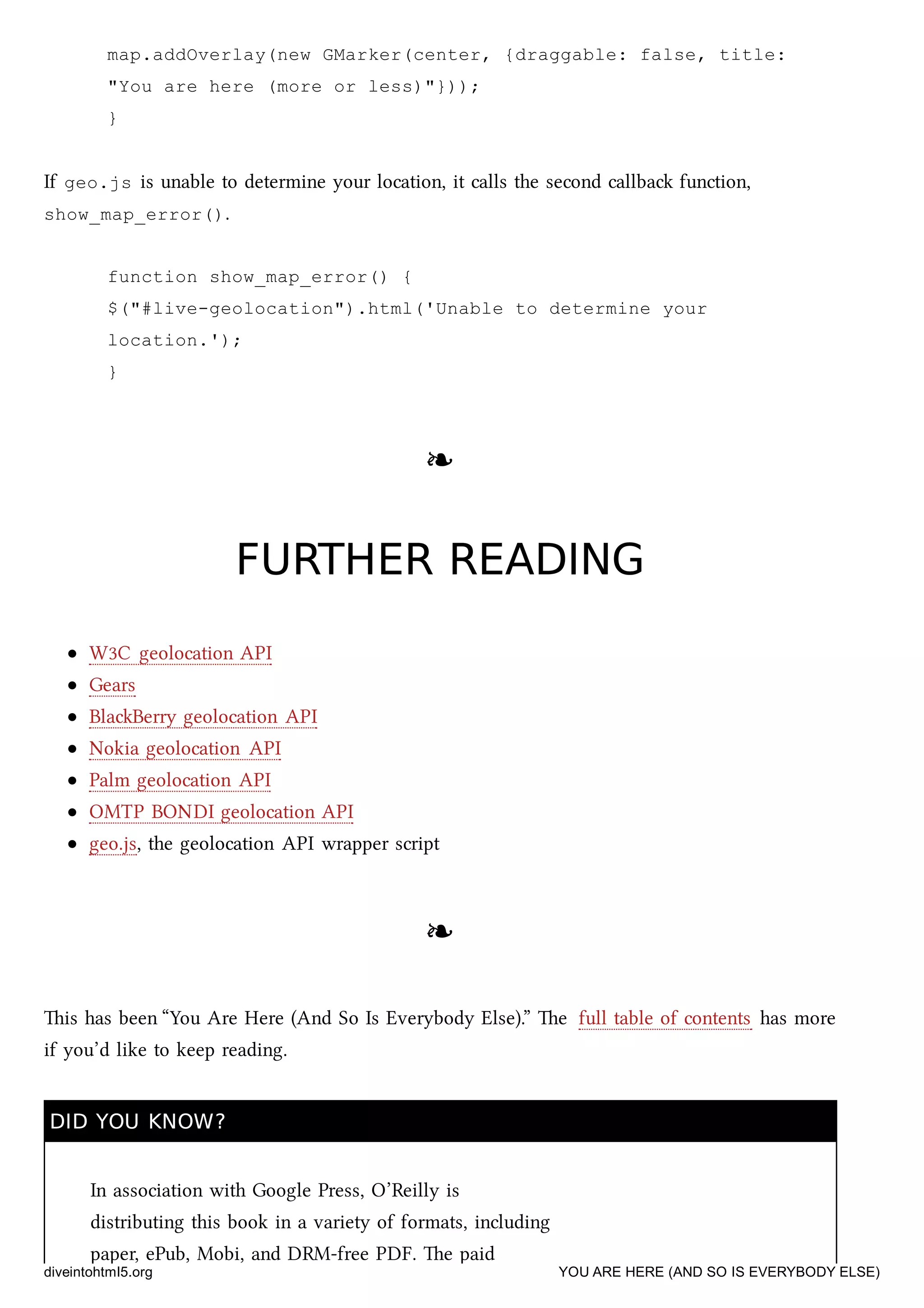 map.addOverlay(new GMarker(center, {draggable: false, title:
"You are here (more or less)"}));
}
If geo.js is unable to determine your location, it calls the second callba function,
show_map_error().
function show_map_error() {
$("#live-geolocation").html('Unable to determine your
location.');
}
❧❧
FURTHER READINGFURTHER READING
W3C geolocation API
Gears
BlaBerry geolocation API
Nokia geolocation API
Palm geolocation API
OMTP BONDI geolocation API
geo.js, the geolocation API wrapper script
❧❧
is has been “You Are Here (And So Is Everybody Else).” e full table of contents has more
if you’d like to keep reading.
DID YOU KNOW?DID YOU KNOW?
In association with Google Press, O’Reilly is
distributing this book in a variety of formats, including
paper, ePub, Mobi, and DRM-free PDF. e paid
diveintohtml5.org YOU ARE HERE (AND SO IS EVERYBODY ELSE)
 