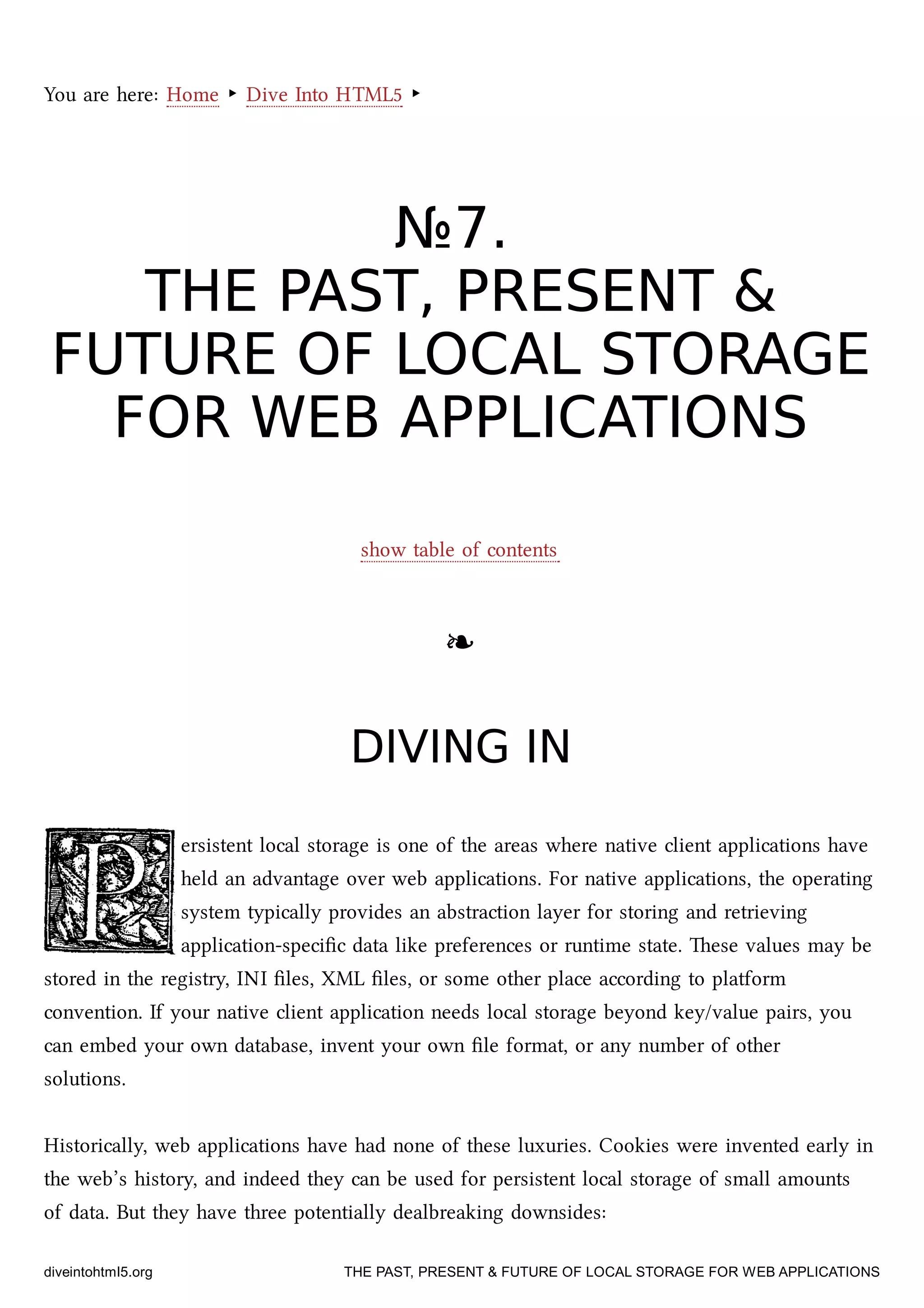 You are here: Home ‣ Dive Into HTML5 ‣
№№77..
THE PAST, PRESENT &THE PAST, PRESENT &
FUTURE OF LOCAL STORAGEFUTURE OF LOCAL STORAGE
FOR WEB APPLICATIONSFOR WEB APPLICATIONS
show table of contents
❧❧
DIVING INDIVING IN
ersistent local storage is one of the areas where native client applications have
held an advantage over web applications. For native applications, the operating
system typically provides an abstraction layer for storing and retrieving
application-speciﬁc data like preferences or runtime state. ese values may be
stored in the registry, INI ﬁles, XML ﬁles, or some other place according to platform
convention. If your native client application needs local storage beyond key/value pairs, you
can embed your own database, invent your own ﬁle format, or any number of other
solutions.
Historically, web applications have had none of these luxuries. Cookies were invented early in
the web’s history, and indeed they can be used for persistent local storage of small amounts
of data. But they have three potentially dealbreaking downsides:
diveintohtml5.org THE PAST, PRESENT & FUTURE OF LOCAL STORAGE FOR WEB APPLICATIONS
 