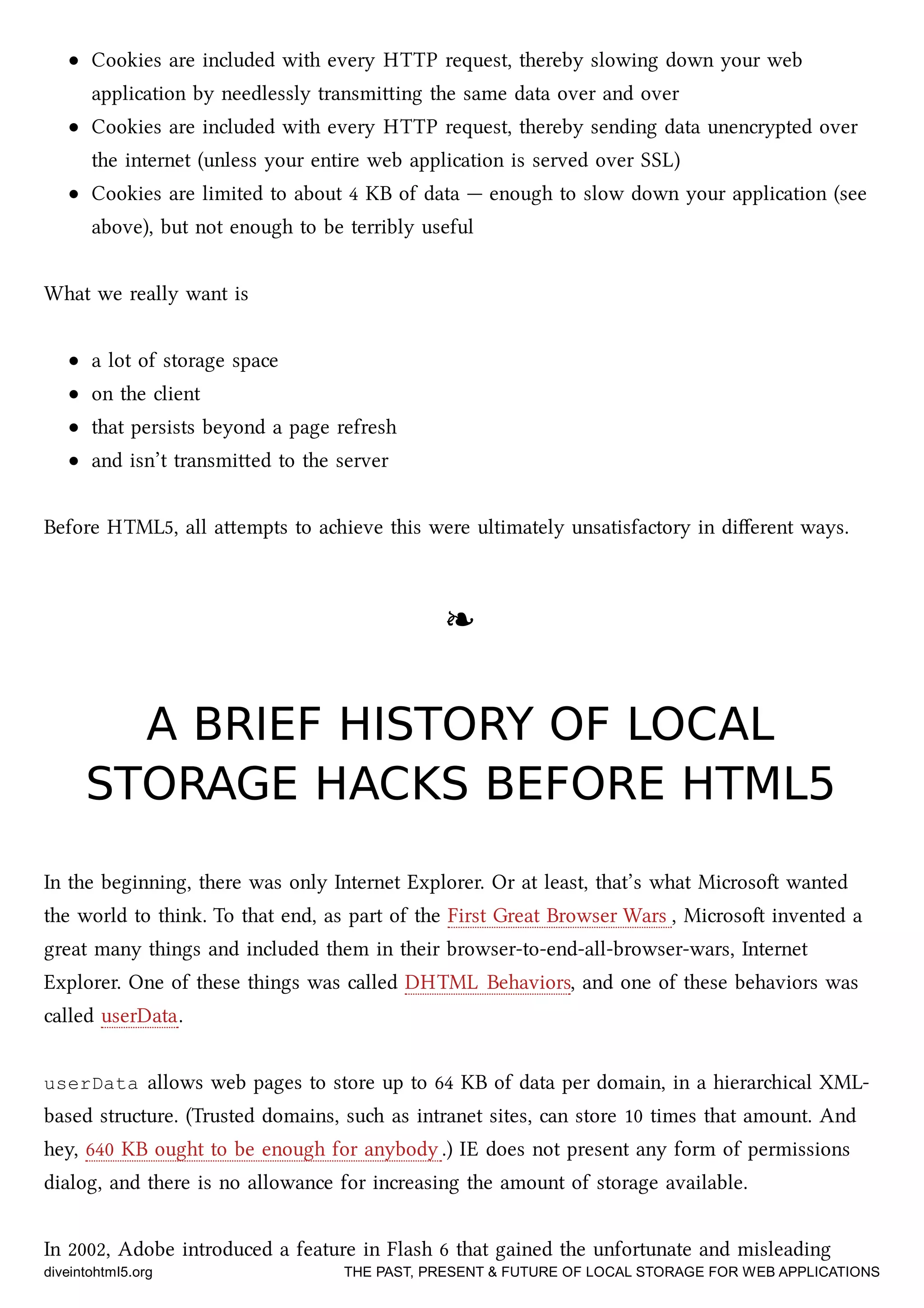 Cookies are included with every HTTP request, thereby slowing down your web
application by needlessly transmiing the same data over and over
Cookies are included with every HTTP request, thereby sending data unencrypted over
the internet (unless your entire web application is served over SSL)
Cookies are limited to about 4 KB of data — enough to slow down your application (see
above), but not enough to be terribly useful
What we really want is
a lot of storage space
on the client
that persists beyond a page refresh
and isn’t transmied to the server
Before HTML5, all aempts to aieve this were ultimately unsatisfactory in diﬀerent ways.
❧❧
A BRIEF HISTORY OF LOCALA BRIEF HISTORY OF LOCAL
STORAGE HACKS BEFORE HTML5STORAGE HACKS BEFORE HTML5
In the beginning, there was only Internet Explorer. Or at least, that’s what Microso wanted
the world to think. To that end, as part of the First Great Browser Wars , Microso invented a
great many things and included them in their browser-to-end-all-browser-wars, Internet
Explorer. One of these things was called DHTML Behaviors, and one of these behaviors was
called userData.
userData allows web pages to store up to 64 KB of data per domain, in a hierarical XML-
based structure. (Trusted domains, su as intranet sites, can store 10 times that amount. And
hey, 640 KB ought to be enough for anybody .) IE does not present any form of permissions
dialog, and there is no allowance for increasing the amount of storage available.
In 2002, Adobe introduced a feature in Flash 6 that gained the unfortunate and misleading
diveintohtml5.org THE PAST, PRESENT & FUTURE OF LOCAL STORAGE FOR WEB APPLICATIONS
 