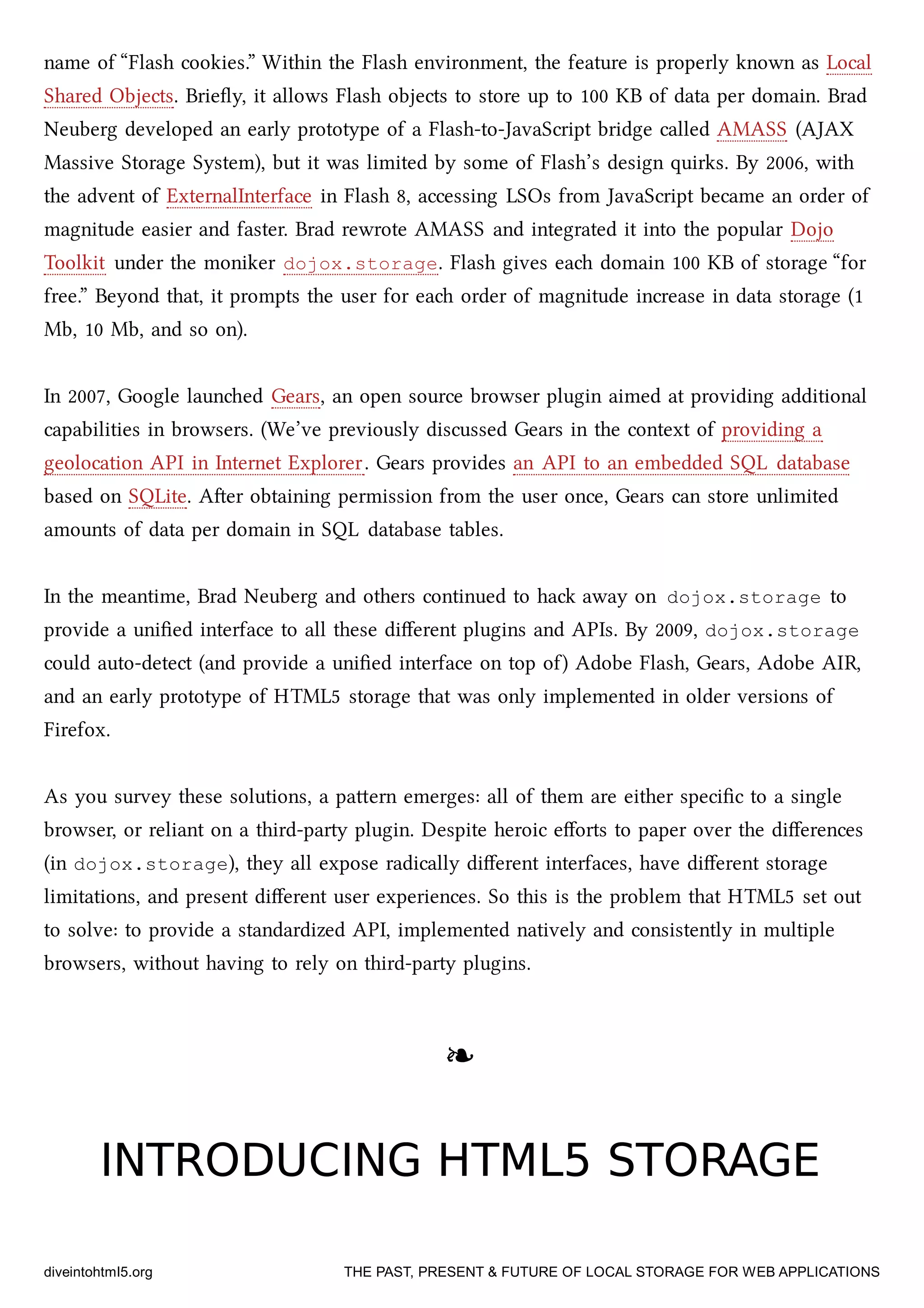 name of “Flash cookies.” Within the Flash environment, the feature is properly known as Local
Shared Objects. Brieﬂy, it allows Flash objects to store up to 100 KB of data per domain. Brad
Neuberg developed an early prototype of a Flash-to-JavaScript bridge called AMASS (AJAX
Massive Storage System), but it was limited by some of Flash’s design quirks. By 2006, with
the advent of ExternalInterface in Flash 8, accessing LSOs from JavaScript became an order of
magnitude easier and faster. Brad rewrote AMASS and integrated it into the popular Dojo
Toolkit under the moniker dojox.storage. Flash gives ea domain 100 KB of storage “for
free.” Beyond that, it prompts the user for ea order of magnitude increase in data storage (1
Mb, 10 Mb, and so on).
In 2007, Google launed Gears, an open source browser plugin aimed at providing additional
capabilities in browsers. (We’ve previously discussed Gears in the context of providing a
geolocation API in Internet Explorer. Gears provides an API to an embedded SQL database
based on SQLite. Aer obtaining permission from the user once, Gears can store unlimited
amounts of data per domain in SQL database tables.
In the meantime, Brad Neuberg and others continued to ha away on dojox.storage to
provide a uniﬁed interface to all these diﬀerent plugins and APIs. By 2009, dojox.storage
could auto-detect (and provide a uniﬁed interface on top of) Adobe Flash, Gears, Adobe AIR,
and an early prototype of HTML5 storage that was only implemented in older versions of
Firefox.
As you survey these solutions, a paern emerges: all of them are either speciﬁc to a single
browser, or reliant on a third-party plugin. Despite heroic eﬀorts to paper over the diﬀerences
(in dojox.storage), they all expose radically diﬀerent interfaces, have diﬀerent storage
limitations, and present diﬀerent user experiences. So this is the problem that HTML5 set out
to solve: to provide a standardized API, implemented natively and consistently in multiple
browsers, without having to rely on third-party plugins.
❧❧
INTRODUCING HTML5 STORAGEINTRODUCING HTML5 STORAGE
diveintohtml5.org THE PAST, PRESENT & FUTURE OF LOCAL STORAGE FOR WEB APPLICATIONS
 