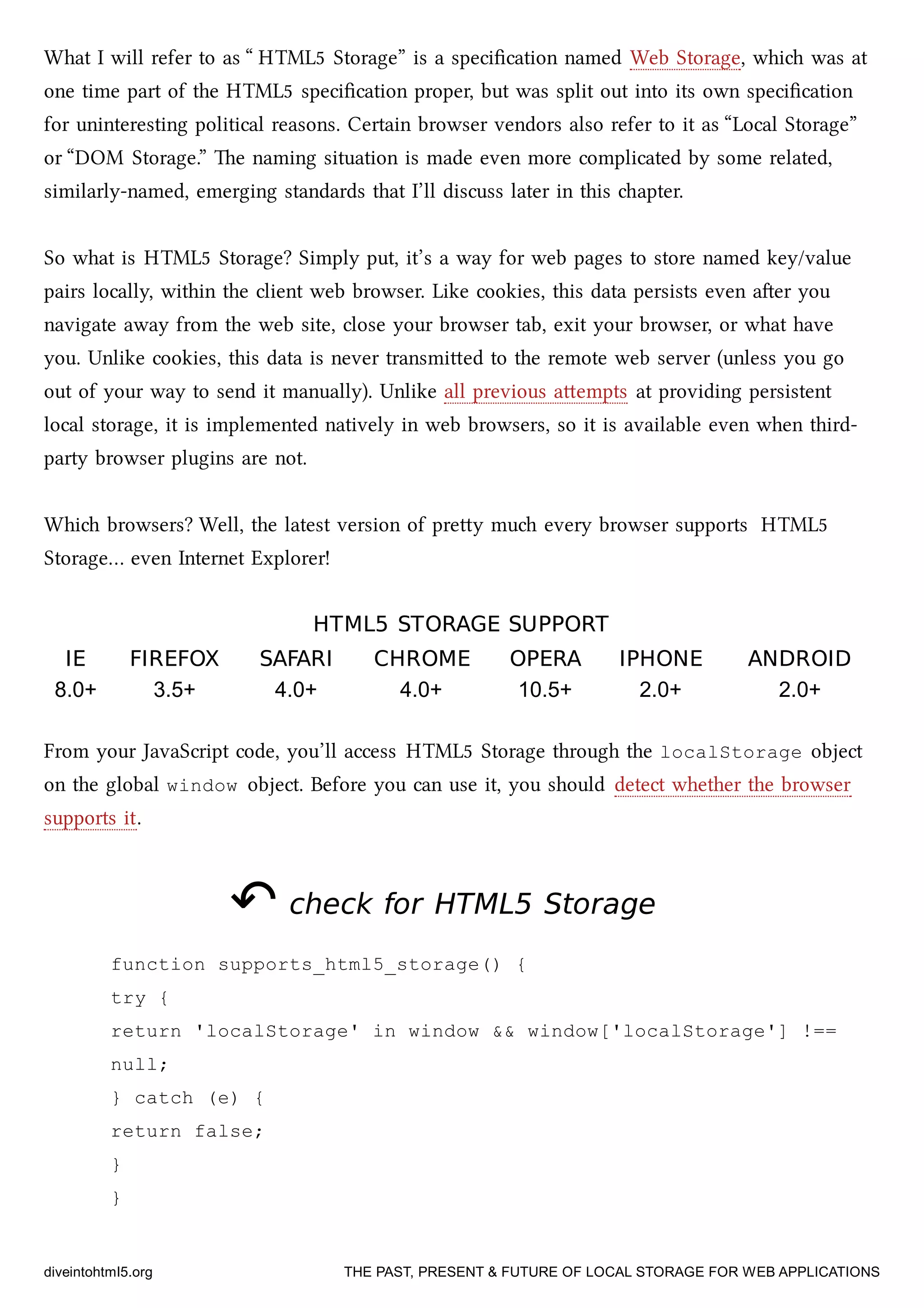 What I will refer to as “ HTML5 Storage” is a speciﬁcation named Web Storage, whi was at
one time part of the HTML5 speciﬁcation proper, but was split out into its own speciﬁcation
for uninteresting political reasons. Certain browser vendors also refer to it as “Local Storage”
or “DOM Storage.” e naming situation is made even more complicated by some related,
similarly-named, emerging standards that I’ll discuss later in this apter.
So what is HTML5 Storage? Simply put, it’s a way for web pages to store named key/value
pairs locally, within the client web browser. Like cookies, this data persists even aer you
navigate away from the web site, close your browser tab, exit your browser, or what have
you. Unlike cookies, this data is never transmied to the remote web server (unless you go
out of your way to send it manually). Unlike all previous aempts at providing persistent
local storage, it is implemented natively in web browsers, so it is available even when third-
party browser plugins are not.
Whi browsers? Well, the latest version of prey mu every browser supports HTML5
Storage… even Internet Explorer!
HTML5HTML5 STORAGE SUPPORTSTORAGE SUPPORT
IEIE FIREFOXFIREFOX SAFARISAFARI CHROMECHROME OPERAOPERA IPHONEIPHONE ANDROIDANDROID
8.0+ 3.5+ 4.0+ 4.0+ 10.5+ 2.0+ 2.0+
From your JavaScript code, you’ll access HTML5 Storage through the localStorage object
on the global window object. Before you can use it, you should detect whether the browser
supports it.
↶↶ check forcheck for HTML5HTML5 StorageStorage
function supports_html5_storage() {
try {
return 'localStorage' in window && window['localStorage'] !==
null;
} catch (e) {
return false;
}
}
diveintohtml5.org THE PAST, PRESENT & FUTURE OF LOCAL STORAGE FOR WEB APPLICATIONS
 