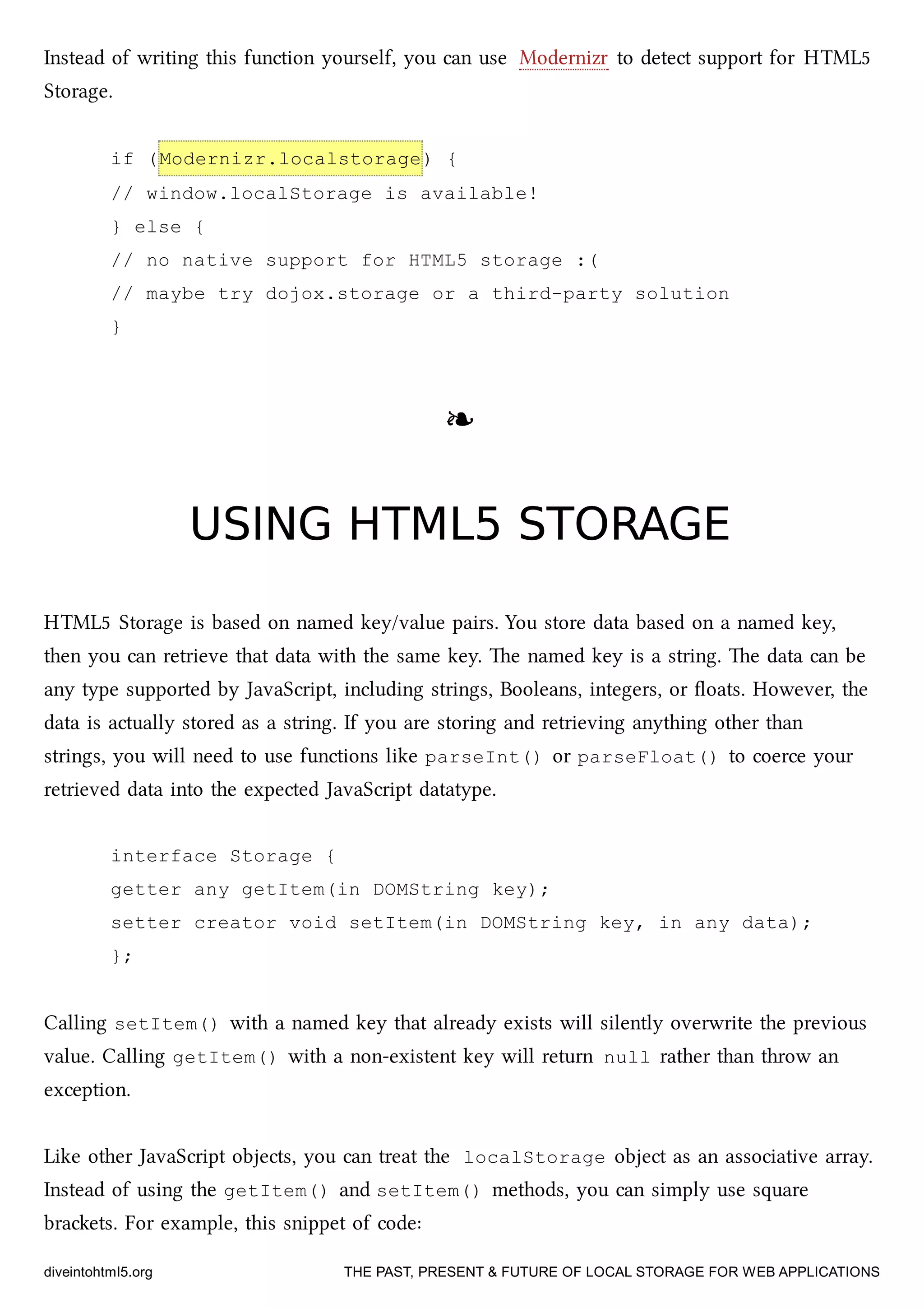 Instead of writing this function yourself, you can use Modernizr to detect support for HTML5
Storage.
if (Modernizr.localstorage) {
// window.localStorage is available!
} else {
// no native support for HTML5 storage :(
// maybe try dojox.storage or a third-party solution
}
❧❧
USING HTML5 STORAGEUSING HTML5 STORAGE
HTML5 Storage is based on named key/value pairs. You store data based on a named key,
then you can retrieve that data with the same key. e named key is a string. e data can be
any type supported by JavaScript, including strings, Booleans, integers, or ﬂoats. However, the
data is actually stored as a string. If you are storing and retrieving anything other than
strings, you will need to use functions like parseInt() or parseFloat() to coerce your
retrieved data into the expected JavaScript datatype.
interface Storage {
getter any getItem(in DOMString key);
setter creator void setItem(in DOMString key, in any data);
};
Calling setItem() with a named key that already exists will silently overwrite the previous
value. Calling getItem() with a non-existent key will return null rather than throw an
exception.
Like other JavaScript objects, you can treat the localStorage object as an associative array.
Instead of using the getItem() and setItem() methods, you can simply use square
braets. For example, this snippet of code:
diveintohtml5.org THE PAST, PRESENT & FUTURE OF LOCAL STORAGE FOR WEB APPLICATIONS
 
