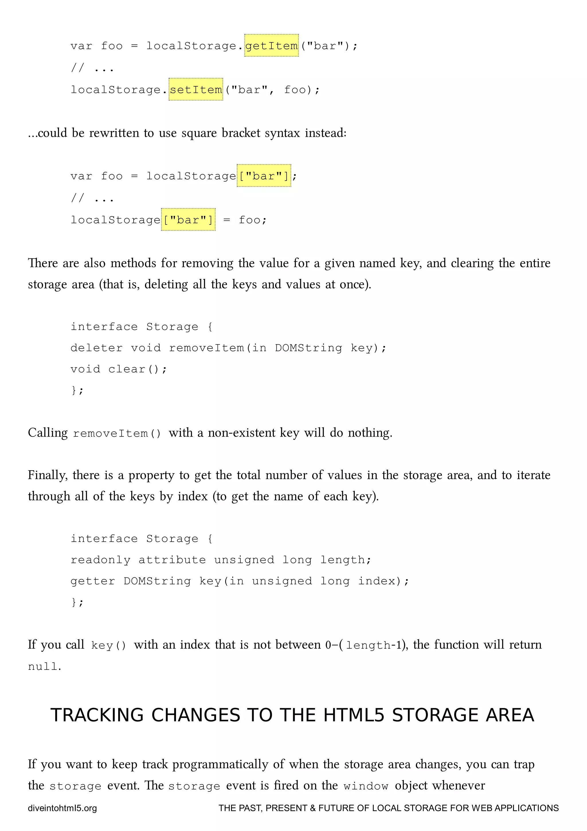 var foo = localStorage.getItem("bar");
// ...
localStorage.setItem("bar", foo);
…could be rewrien to use square braet syntax instead:
var foo = localStorage["bar"];
// ...
localStorage["bar"] = foo;
ere are also methods for removing the value for a given named key, and clearing the entire
storage area (that is, deleting all the keys and values at once).
interface Storage {
deleter void removeItem(in DOMString key);
void clear();
};
Calling removeItem() with a non-existent key will do nothing.
Finally, there is a property to get the total number of values in the storage area, and to iterate
through all of the keys by index (to get the name of ea key).
interface Storage {
readonly attribute unsigned long length;
getter DOMString key(in unsigned long index);
};
If you call key() with an index that is not between 0–( length-1), the function will return
null.
TRACKING CHANGES TO THE HTML5 STORAGE AREATRACKING CHANGES TO THE HTML5 STORAGE AREA
If you want to keep tra programmatically of when the storage area anges, you can trap
the storage event. e storage event is ﬁred on the window object whenever
diveintohtml5.org THE PAST, PRESENT & FUTURE OF LOCAL STORAGE FOR WEB APPLICATIONS
 