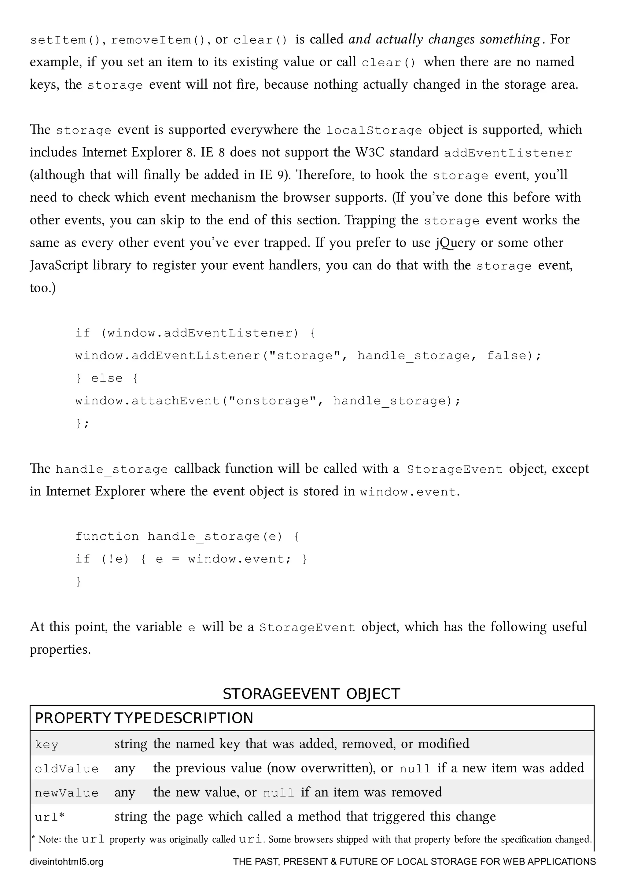 setItem(), removeItem(), or clear() is called and actually anges something . For
example, if you set an item to its existing value or call clear() when there are no named
keys, the storage event will not ﬁre, because nothing actually anged in the storage area.
e storage event is supported everywhere the localStorage object is supported, whi
includes Internet Explorer 8. IE 8 does not support the W3C standard addEventListener
(although that will ﬁnally be added in IE 9). erefore, to hook the storage event, you’ll
need to e whi event meanism the browser supports. (If you’ve done this before with
other events, you can skip to the end of this section. Trapping the storage event works the
same as every other event you’ve ever trapped. If you prefer to use jery or some other
JavaScript library to register your event handlers, you can do that with the storage event,
too.)
if (window.addEventListener) {
window.addEventListener("storage", handle_storage, false);
} else {
window.attachEvent("onstorage", handle_storage);
};
e handle_storage callba function will be called with a StorageEvent object, except
in Internet Explorer where the event object is stored in window.event.
function handle_storage(e) {
if (!e) { e = window.event; }
}
At this point, the variable e will be a StorageEvent object, whi has the following useful
properties.
STORAGEEVENT OBJECTSTORAGEEVENT OBJECT
PROPERTYPROPERTY TYPETYPEDESCRIPTIONDESCRIPTION
key string the named key that was added, removed, or modiﬁed
oldValue any the previous value (now overwrien), or null if a new item was added
newValue any the new value, or null if an item was removed
url* string the page whi called a method that triggered this ange
* Note: the url property was originally called uri. Some browsers shipped with that property before the speciﬁcation anged.
diveintohtml5.org THE PAST, PRESENT & FUTURE OF LOCAL STORAGE FOR WEB APPLICATIONS
 