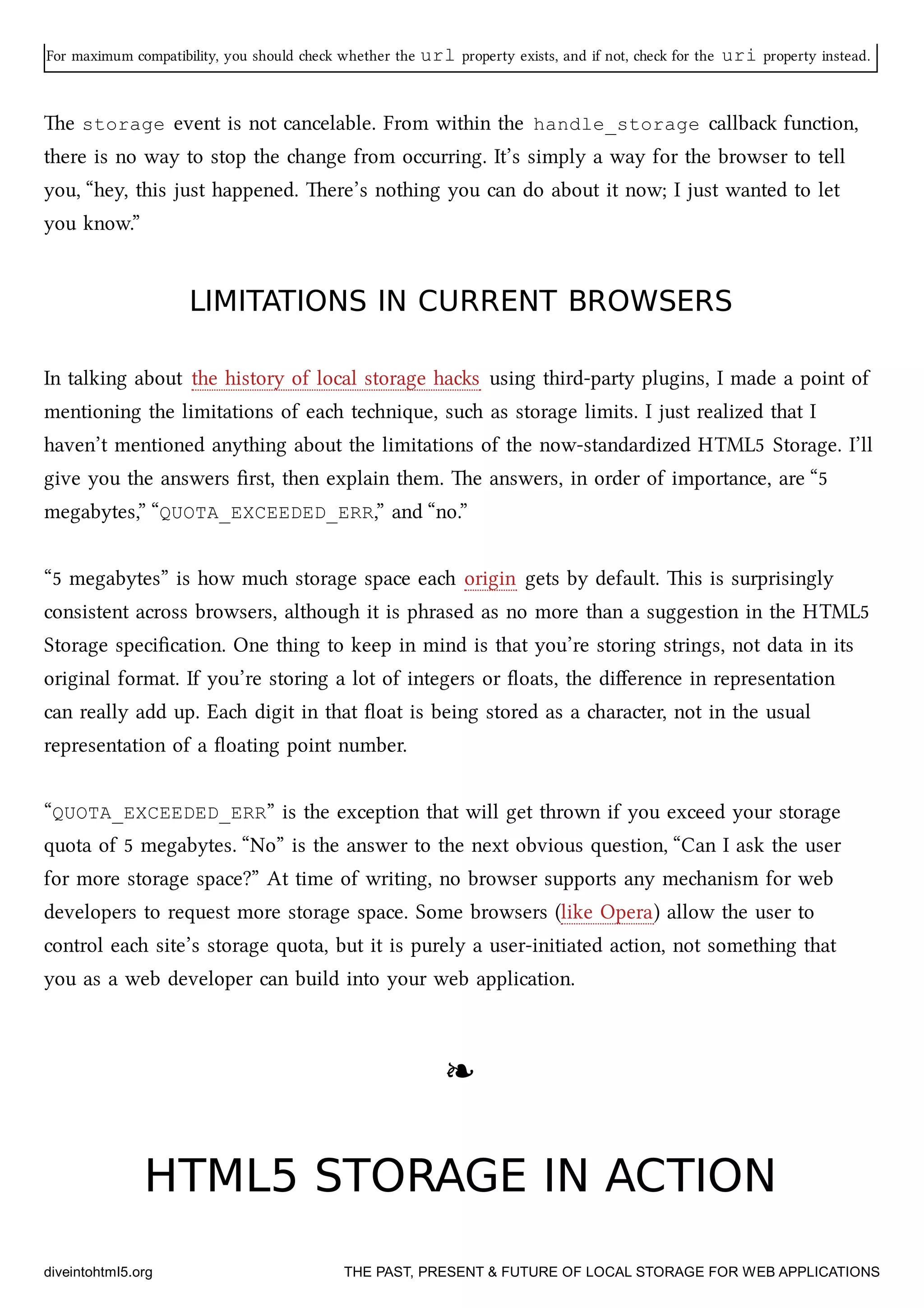 For maximum compatibility, you should e whether the url property exists, and if not, e for the uri property instead.
e storage event is not cancelable. From within the handle_storage callba function,
there is no way to stop the ange from occurring. It’s simply a way for the browser to tell
you, “hey, this just happened. ere’s nothing you can do about it now; I just wanted to let
you know.”
LIMITATIONS IN CURRENT BROWSERSLIMITATIONS IN CURRENT BROWSERS
In talking about the history of local storage has using third-party plugins, I made a point of
mentioning the limitations of ea tenique, su as storage limits. I just realized that I
haven’t mentioned anything about the limitations of the now-standardized HTML5 Storage. I’ll
give you the answers ﬁrst, then explain them. e answers, in order of importance, are “5
megabytes,” “QUOTA_EXCEEDED_ERR,” and “no.”
“5 megabytes” is how mu storage space ea origin gets by default. is is surprisingly
consistent across browsers, although it is phrased as no more than a suggestion in the HTML5
Storage speciﬁcation. One thing to keep in mind is that you’re storing strings, not data in its
original format. If you’re storing a lot of integers or ﬂoats, the diﬀerence in representation
can really add up. Ea digit in that ﬂoat is being stored as a aracter, not in the usual
representation of a ﬂoating point number.
“QUOTA_EXCEEDED_ERR” is the exception that will get thrown if you exceed your storage
quota of 5 megabytes. “No” is the answer to the next obvious question, “Can I ask the user
for more storage space?” At time of writing, no browser supports any meanism for web
developers to request more storage space. Some browsers (like Opera) allow the user to
control ea site’s storage quota, but it is purely a user-initiated action, not something that
you as a web developer can build into your web application.
❧❧
HTML5 STORAGE IN ACTIONHTML5 STORAGE IN ACTION
diveintohtml5.org THE PAST, PRESENT & FUTURE OF LOCAL STORAGE FOR WEB APPLICATIONS
 
