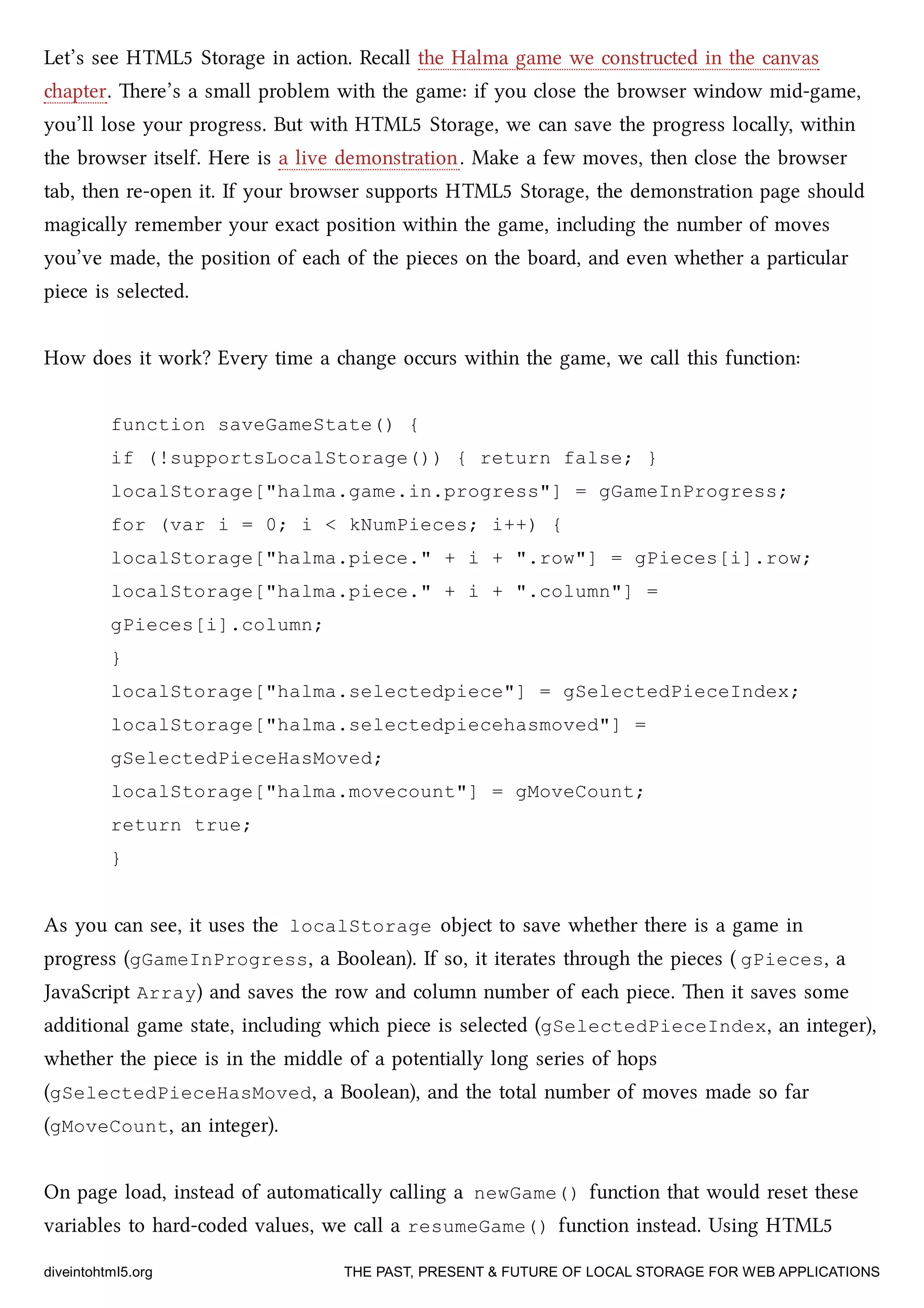 Let’s see HTML5 Storage in action. Recall the Halma game we constructed in the canvas
apter. ere’s a small problem with the game: if you close the browser window mid-game,
you’ll lose your progress. But with HTML5 Storage, we can save the progress locally, within
the browser itself. Here is a live demonstration. Make a few moves, then close the browser
tab, then re-open it. If your browser supports HTML5 Storage, the demonstration page should
magically remember your exact position within the game, including the number of moves
you’ve made, the position of ea of the pieces on the board, and even whether a particular
piece is selected.
How does it work? Every time a ange occurs within the game, we call this function:
function saveGameState() {
if (!supportsLocalStorage()) { return false; }
localStorage["halma.game.in.progress"] = gGameInProgress;
for (var i = 0; i < kNumPieces; i++) {
localStorage["halma.piece." + i + ".row"] = gPieces[i].row;
localStorage["halma.piece." + i + ".column"] =
gPieces[i].column;
}
localStorage["halma.selectedpiece"] = gSelectedPieceIndex;
localStorage["halma.selectedpiecehasmoved"] =
gSelectedPieceHasMoved;
localStorage["halma.movecount"] = gMoveCount;
return true;
}
As you can see, it uses the localStorage object to save whether there is a game in
progress (gGameInProgress, a Boolean). If so, it iterates through the pieces ( gPieces, a
JavaScript Array) and saves the row and column number of ea piece. en it saves some
additional game state, including whi piece is selected (gSelectedPieceIndex, an integer),
whether the piece is in the middle of a potentially long series of hops
(gSelectedPieceHasMoved, a Boolean), and the total number of moves made so far
(gMoveCount, an integer).
On page load, instead of automatically calling a newGame() function that would reset these
variables to hard-coded values, we call a resumeGame() function instead. Using HTML5
diveintohtml5.org THE PAST, PRESENT & FUTURE OF LOCAL STORAGE FOR WEB APPLICATIONS
 