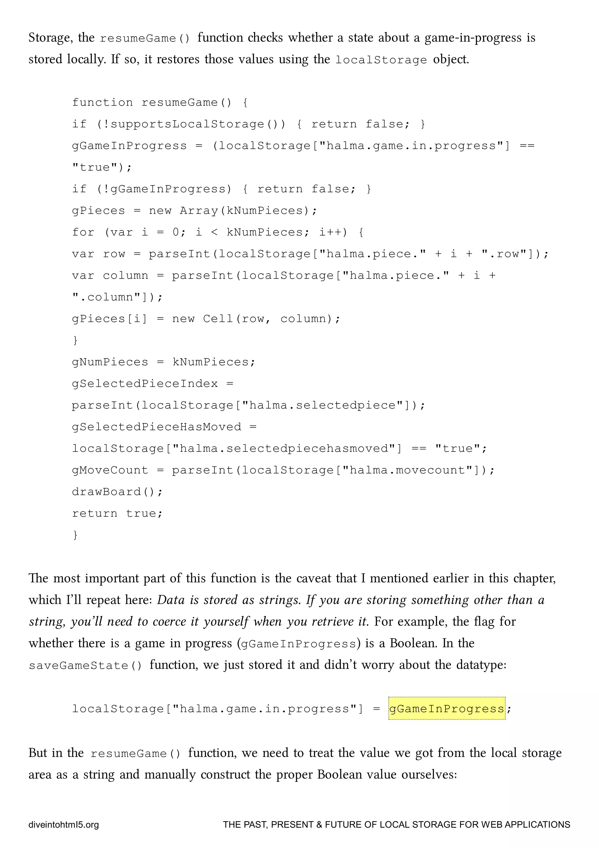 Storage, the resumeGame() function es whether a state about a game-in-progress is
stored locally. If so, it restores those values using the localStorage object.
function resumeGame() {
if (!supportsLocalStorage()) { return false; }
gGameInProgress = (localStorage["halma.game.in.progress"] ==
"true");
if (!gGameInProgress) { return false; }
gPieces = new Array(kNumPieces);
for (var i = 0; i < kNumPieces; i++) {
var row = parseInt(localStorage["halma.piece." + i + ".row"]);
var column = parseInt(localStorage["halma.piece." + i +
".column"]);
gPieces[i] = new Cell(row, column);
}
gNumPieces = kNumPieces;
gSelectedPieceIndex =
parseInt(localStorage["halma.selectedpiece"]);
gSelectedPieceHasMoved =
localStorage["halma.selectedpiecehasmoved"] == "true";
gMoveCount = parseInt(localStorage["halma.movecount"]);
drawBoard();
return true;
}
e most important part of this function is the caveat that I mentioned earlier in this apter,
whi I’ll repeat here: Data is stored as strings. If you are storing something other than a
string, you’ll need to coerce it yourself when you retrieve it. For example, the ﬂag for
whether there is a game in progress (gGameInProgress) is a Boolean. In the
saveGameState() function, we just stored it and didn’t worry about the datatype:
localStorage["halma.game.in.progress"] = gGameInProgress;
But in the resumeGame() function, we need to treat the value we got from the local storage
area as a string and manually construct the proper Boolean value ourselves:
diveintohtml5.org THE PAST, PRESENT & FUTURE OF LOCAL STORAGE FOR WEB APPLICATIONS
 