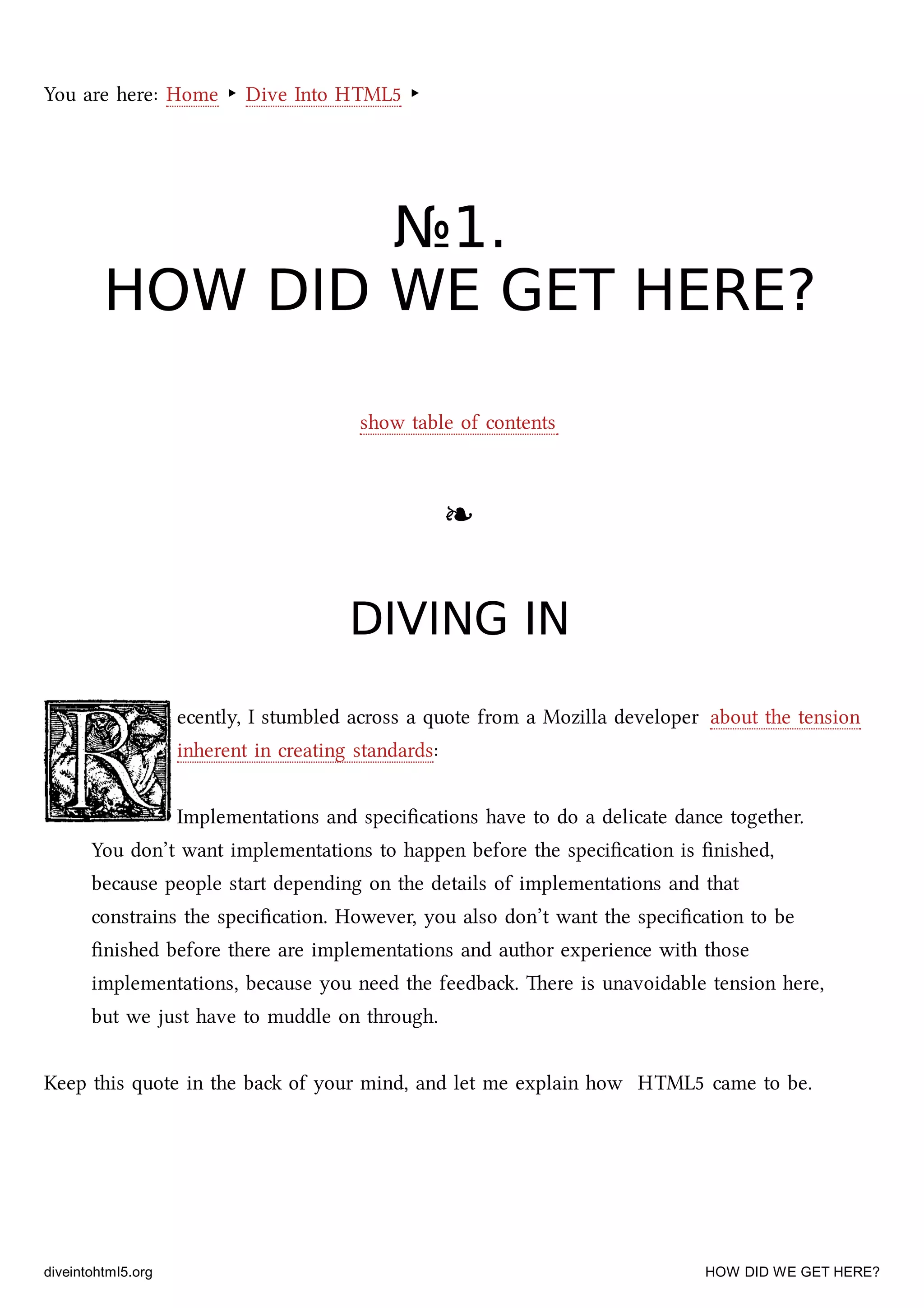 You are here: Home ‣ Dive Into HTML5 ‣
№№11..
HOW DID WE GET HERE?HOW DID WE GET HERE?
show table of contents
❧❧
DIVING INDIVING IN
ecently, I stumbled across a quote from a Mozilla developer about the tension
inherent in creating standards:
Implementations and speciﬁcations have to do a delicate dance together.
You don’t want implementations to happen before the speciﬁcation is ﬁnished,
because people start depending on the details of implementations and that
constrains the speciﬁcation. However, you also don’t want the speciﬁcation to be
ﬁnished before there are implementations and author experience with those
implementations, because you need the feedba. ere is unavoidable tension here,
but we just have to muddle on through.
Keep this quote in the ba of your mind, and let me explain how HTML5 came to be.
diveintohtml5.org HOW DID WE GET HERE?
 